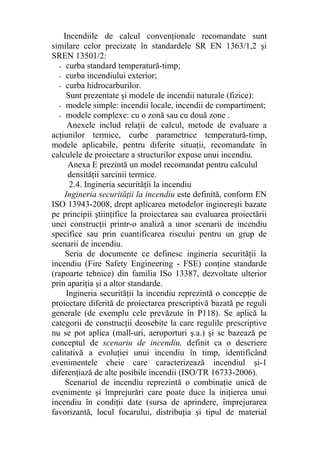 Incendiile de calcul convenţionale recomandate sunt
similare celor precizate în standardele SR EN 1363/1,2 şi
SREN 13501/2:
- curba standard temperatură-timp;
- curba incendiului exterior;
- curba hidrocarburilor.
Sunt prezentate şi modele de incendii naturale (fizice):
- modele simple: incendii locale, incendii de compartiment;
- modele complexe: cu o zonă sau cu două zone .
Anexele includ relaţii de calcul, metode de evaluare a
acţiunilor termice, curbe parametrice temperatură-timp,
modele aplicabile, pentru diferite situaţii, recomandate în
calculele de proiectare a structurilor expuse unui incendiu.
Anexa E prezintă un model recomandat pentru calculul
densităţii sarcinii termice.
2.4. Ingineria securităţii la incendiu
Ingineria securităţii la incendiu este definită, conform EN
ISO 13943-2008, drept aplicarea metodelor inginereşti bazate
pe principii ştiinţifice la proiectarea sau evaluarea proiectării
unei construcţii printr-o analiză a unor scenarii de incendiu
specifice sau prin cuantificarea riscului pentru un grup de
scenarii de incendiu.
Seria de documente ce definesc ingineria securităţii la
incendiu (Fire Safety Engineering - FSE) conţine standarde
(rapoarte tehnice) din familia ISo 13387, dezvoltate ulterior
prin apariţia şi a altor standarde.
Ingineria securităţii la incendiu reprezintă o concepţie de
proiectare diferită de proiectarea prescriptivă bazată pe reguli
generale (de exemplu cele prevăzute în P118). Se aplică la
categorii de construcţii deosebite la care regulile prescriptive
nu se pot aplica (mall-uri, aeroporturi ş.a.) şi se bazează pe
conceptul de scenariu de incendiu, definit ca o descriere
calitativă a evoluţiei unui incendiu în timp, identificând
evenimentele cheie care caracterizează incendiul şi-1
diferenţiază de alte posibile incendii (ISO/TR 16733-2006).
Scenariul de incendiu reprezintă o combinaţie unică de
evenimente şi împrejurări care poate duce la iniţierea unui
incendiu în condiţii date (sursa de aprindere, împrejurarea
favorizantă, locul focarului, distribuţia şi tipul de material
 
