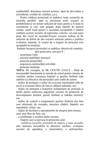 combustibil, densitatea sarcinii termice, tipul de dezvoltare a
incendiului, condiţii de ventilare, ş.a.).
Pentru clădirea proiectată se stabilesc toate scenariile de
incendiu posibile, apoi se selectează acele scenarii cu
probabilitate şi severitate suficient de mare pentru a fi luate în
considerare şi care sunt grupate după tipurile de pericol
similar, astfel încât pentru o securitate acceptabilă a clădirii
conform acestor scenarii, să reprezinte, colectiv, cea mai mare
parte din riscul de incendiu.Fiecare scenariu trebuie să fie
suficient de diferit de alte scenarii selectate pentru a justifica
evaluarea separată, în scopul de a asigura că proiectul este
acceptabil în totalitate.
Înaintea începerii proiectării se stabilesc obiectivele urmărite
prin proiectare, care pot fi :
- securitatea vieţii
- calculul stabilităţii structurii
- protecţia proprietăţii
- asigurarea continuităţii activităţii
- protecţia mediului
NOTA: De exemplu, în SR CEN/TR 12101/5 - Ghid de
recomandări funcţionale şi metode de calcul pentru sisteme de
ventilare pentru evacuarea fumului şi gazelor fierbinţi sunt
stabilite ca obiective ale proieclării unui astfel de sistem:
- mijloc de protejare a căilor de evacuare (menţinând căile de
acces şi evacuare libere de fum şi căldură radiantă); sau
- mijloc de protejare a bunurilor (echipament de protecţie şi
dotări pentru reducerea pagubelor cauzate de produsele de
descompunere termică, gazele fierbinţi şi radiaţia termică);
sau
- mijloc de control a temperaturii gazelor fierbinţi din fum
care afectează, de exemplu, structura clădirii, faţadele sau
suprafeţele vitrate; sau
- mijloc de facilitare a operaţiunilor de stingere prin crearea
unui strat liber de fum; sau
- o combinaţie a oricăror dintre acestea.
Etapele care se parcurg în proiectare sunt:
- stabilirea locurilor probabile de iniţiere a unui incendiu
(din statistica incendiilor în obiective similare, evaluarea
surselor de aprindere, a materialelor, a utilizatorilor,
 