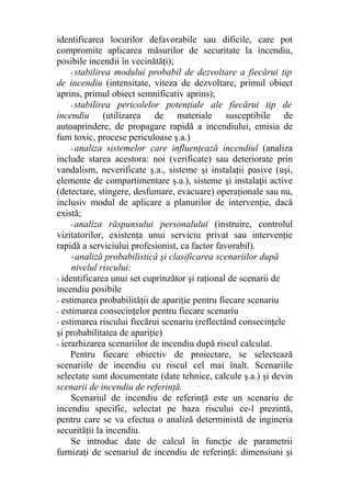identificarea locurilor defavorabile sau dificile, care pot
compromite aplicarea măsurilor de securitate la incendiu,
posibile incendii în vecinătăţi);
- stabilirea modului probabil de dezvoltare a fiecărui tip
de incendiu (intensitate, viteza de dezvoltare, primul obiect
aprins, primul obiect semnificativ aprins);
- stabilirea pericolelor potenţiale ale fiecărui tip de
incendiu (utilizarea de materiale susceptibile de
autoaprindere, de propagare rapidă a incendiului, emisia de
fum toxic, procese periculoase ş.a.)
- analiza sistemelor care influenţează incendiul (analiza
include starea acestora: noi (verificate) sau deteriorate prin
vandalism, neverificate ş.a., sisteme şi instalaţii pasive (uşi,
elemente de compartimentare ş.a.), sisteme şi instalaţii active
(detectare, stingere, desfumare, evacuare) operaţionale sau nu,
inclusiv modul de aplicare a planurilor de intervenţie, dacă
există;
- analiza răspunsului personalului (instruire, controlul
vizitatorilor, existenţa unui serviciu privat sau intervenţie
rapidă a serviciului profesionist, ca factor favorabil).
-analiză probabilistică şi clasificarea scenariilor după
nivelul riscului:
- identificarea unui set cuprinzător şi raţional de scenarii de
incendiu posibile
- estimarea probabilităţii de apariţie pentru fiecare scenariu
- estimarea consecinţelor pentru fiecare scenariu
- estimarea riscului fiecărui scenariu (reflectând consecinţele
şi probabilitatea de apariţie)
- ierarhizarea scenariilor de incendiu după riscul calculat.
Pentru fiecare obiectiv de proiectare, se selectează
scenariile de incendiu cu riscul cel mai înalt. Scenariile
selectate sunt documentate (date tehnice, calcule ş.a.) şi devin
scenarii de incendiu de referinţă.
Scenariul de incendiu de referinţă este un scenariu de
incendiu specific, selectat pe baza riscului ce-l prezintă,
pentru care se va efectua o analiză deterministă de ingineria
securităţii la incendiu.
Se introduc date de calcul în funcţie de parametrii
furnizaţi de scenariul de incendiu de referinţă: dimensiuni şi
 