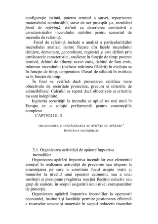 configuraţie incintă, puterea termică a sursei, repartizarea
materialului combustibil, surse de aer proaspăt ş.a, rezultând
focul de referinţă, definit ca descrierea cantitativă a
caracteristicilor incendiului stabilite pentru scenariul de
incendiu de referinţă.
Focul de referinţă include o analiză a particularităţilor
incendiului analizat pentru fiecare din fazele incendiului
(iniţiere, dezvoltare, generalizare, regresie) şi este definit prin
următoarele caracteristici, analizate în funcţie de timp: puterea
termică, debitul de efluenţi toxici emis, debitul de fum emis,
mărimea incendiului (inclusiv mărimea flăcării) în evoluţia sa
în funcţie de timp, temperatura /fluxul de căldură în evoluţia
sa în funcţie de timp.
În final se verifică dacă proiectarea satisface toate
obiectivele de securitate proiectate, precum şi criteriile de
admisibilitate. Calculul se repetă dacă obiectivele şi criteriile
nu sunt îndeplinite.
Ingineria securităţii la incendiu se aplică tot mai mult în
Europa ca o soluţie performantă pentru construcţiile
complexe.
CAPITOLUL 3
ORGANIZAREA ŞI DESFĂŞURAREA ACTIVITĂŢII DE APĂRARE '
ÎMPOTRIVA INCENDIILOR
3.1. Organizarea activităţii de apărare împotriva
incendiilor
Organizarea apărării împotriva incendiilor este elementul
esenţial în realizarea activităţii de prevenire sau răspuns la
ameninţarea pe care o constituie focul asupra vieţii şi
bunurilor la nivelul unui operator economic sau a unei
instituţii şi presupune pregătirea reacţiei fiecărui colectiv sau
grup de oameni, în scopul asigurării unui nivel corespunzător
de protecţie.
Organizarea apărării împotriva incendiilor la operatorii
economici, instituţii şi localităţi permite gestionarea eficientă
a resurselor umane şi materiale în scopul reducerii riscurilor
 