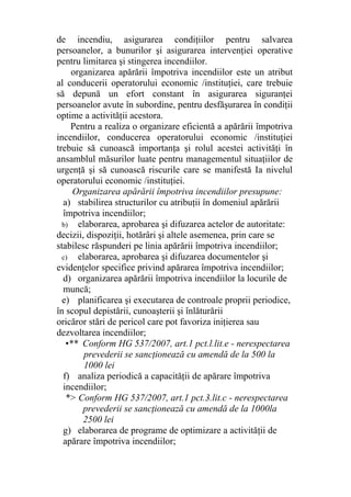 de incendiu, asigurarea condiţiilor pentru salvarea
persoanelor, a bunurilor şi asigurarea intervenţiei operative
pentru limitarea şi stingerea incendiilor.
organizarea apărării împotriva incendiilor este un atribut
al conducerii operatorului economic /instituţiei, care trebuie
să depună un efort constant în asigurarea siguranţei
persoanelor avute în subordine, pentru desfăşurarea în condiţii
optime a activităţii acestora.
Pentru a realiza o organizare eficientă a apărării împotriva
incendiilor, conducerea operatorului economic /instituţiei
trebuie să cunoască importanţa şi rolul acestei activităţi în
ansamblul măsurilor luate pentru managementul situaţiilor de
urgenţă şi să cunoască riscurile care se manifestă Ia nivelul
operatorului economic /instituţiei.
Organizarea apărării împotriva incendiilor presupune:
a) stabilirea structurilor cu atribuţii în domeniul apărării
împotriva incendiilor;
b) elaborarea, aprobarea şi difuzarea actelor de autoritate:
decizii, dispoziţii, hotărâri şi altele asemenea, prin care se
stabilesc răspunderi pe linia apărării împotriva incendiilor;
c) elaborarea, aprobarea şi difuzarea documentelor şi
evidenţelor specifice privind apărarea împotriva incendiilor;
d) organizarea apărării împotriva incendiilor la locurile de
muncă;
e) planificarea şi executarea de controale proprii periodice,
în scopul depistării, cunoaşterii şi înlăturării
oricăror stări de pericol care pot favoriza iniţierea sau
dezvoltarea incendiilor;
•** Conform HG 537/2007, art.1 pct.l.lit.e - nerespectarea
prevederii se sancţionează cu amendă de la 500 la
1000 lei
f) analiza periodică a capacităţii de apărare împotriva
incendiilor;
*> Conform HG 537/2007, art.1 pct.3.lit.c - nerespectarea
prevederii se sancţionează cu amendă de la 1000la
2500 lei
g) elaborarea de programe de optimizare a activităţii de
apărare împotriva incendiilor;
 