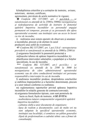 h)îndeplinirea criteriilor şi a cerinţelor de instruire, avizare,
autorizare, atestare, certificare,
agrementare, prevăzute de actele normative în vigoare;
❖ Conform HG 537/2007, art. 1 pct.4.lit.k - se
sancţionează cu amendă de la 25001a 5000lei neorganizarea
şi nedesfaşurarea de activităţi de instruire în domeniul
apărării împotriva incendiilor cu personalul angajat
permanent ori temporar, precum şi cu persoanele din afara
operatorului economic sau instituţiei care au acces în locuri
cu risc de incendiu;
i) realizarea unui sistem operativ de observare şi anunţare
a incendiului, precum şi de alertare în cazul
producerii unui astfel de eveniment;
•î* Conform HG 537/2007, art. 1 pct.3.lit.d - nerespectarea
prevederii se sancţionează cu amendă de la 10001a 2500 lei
j) asigurarea funcţionării la parametrii proiectaţi a
mijloacelor tehnice de apărare împotriva incendiilor; k)
planificarea intervenţiei salariaţilor, a populaţiei şi a forţelor
specializate, în caz de incendiu;
*** Conform HG 537/2007, art.1 pct.4.lit.c - se
sancţionează cu amendă de la 2500 la 5000 lei
neorganizarea de către administratorul operatorului
economic sau de către conducătorul instituţiei ori persoana
responsabilă a intervenţiei în caz de incendiu
l) analizarea incendiilor produse, desprinderea concluziilor
şi stabilirea împrejurărilor şi a factorilor determinanţi, precum
şi a unor măsuri conforme cu realitatea;
m) reglementarea raporturilor privind apărarea împotriva
incendiilor în relaţiile generate de contracte/convenţii;
n) asigurarea formularelor tipizate, cum sunt permisele de
lucru cu focul, fişele de instruire. A SE EVITA:
- neabordarea tuturor componentelor organizării apărării
împotriva incendiilor;
- calitatea slabă a unor documente de organizare;
- lipsa de realism a documentelor, care de multe ori nu
sunt adaptate la specificul operatorului economic,
instituţiei sau localităţii, ci urmăresc un şablon generalist
(lipsă de profesionalism a cadrului tehnic sau a firmei de
consultanţă);
 