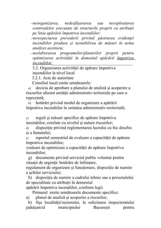 - neorganizarea, nedesfăşurarea sau neexploatarea
controalelor executate de structurile proprii cu atribuţii
pe linia apărării împotriva incendiilor;
- nerespectarea prevederii privind păstrarea evidenţei
incendiilor produse şi nestabilirea de măsuri în urma
analizei acestora;
- neelaborarea programelor/planurilor proprii pentru
optimizarea activităţii în domeniul apărării împotriva
incendiilor._____________________________________
3.2. Organizarea activităţii de apărare împotriva
incendiilor la nivel local
3.2.1. Acte de autoritate
Consiliul local emite următoarele:
a) decizia de aprobare a planului de analiză şi acoperire a
riscurilor aferent unităţii administrativ-teritoriale pe care o
reprezintă;
b) hotărâri privind modul de organizare a apărării
împotriva incendiilor în unitatea administrativ-teritorială;
c) reguli şi măsuri specifice de apărare împotriva
incendiilor, corelate cu nivelul şi natura riscurilor;
d) dispoziţie privind reglementarea lucrului cu foc deschis
şi a fumatului;
e) raportul semestrial de evaluare a capacităţii de apărare
împotriva incendiilor;
f)măsuri de optimizare a capacităţii de apărare împotriva
incendiilor;
g) documente privind serviciul public voluntar pentru
situaţii de urgenţă: hotărâre de înfiinţare,
regulament de organizare şi funcţionare, dispoziţie de numire
a şefului serviciului;
h) dispoziţia de numire a cadrului tehnic sau a personalului
de specialitate cu atribuţii în domeniul
apărării împotriva incendiilor, conform legii.
Primarul emite următoarele documente specifice:
a) planul de analiză şi acoperire a riscurilor;
b) fişa localităţii/sectorului, la solicitarea inspectoratului
judeţean/al municipiului Bucureşti pentru
 