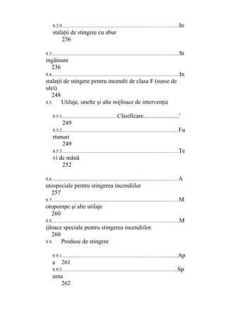 8.2.9.......................................................................................................In
stalaţii de stingere cu abur
236
8.3................................................................................................................St
ingătoare
236
8.4................................................................................................................In
stalaţii de stingere pentru incendii de clasa F (surse de
ulei)
248
8.5. Utilaje, unelte şi alte mijloace de intervenţie
8.5.1................................................Clasificare.......................'
249
8.5.2......................................................................................................Fu
rtunuri
249
8.5.3......................................................................................................Ţe
vi de mână
252
8.6...............................................................................................................A
utospeciale pentru stingerea incendiilor
257
8.7................................................................................................................M
otopompe şi alte utilaje
260
8.8................................................................................................................M
ijloace speciale pentru stingerea incendiilor.
260
8.9. Produse de stingere
8.9.1......................................................................................................Ap
a 261
8.9.2......................................................................................................Sp
uma
262
 