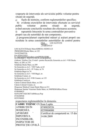 f)rapoarte de intervenţie ale serviciului public voluntar pentru
situaţii de urgenţă;
g) fişele de instruire, conform reglementărilor specifice;
h) evidenţa exerciţiilor de intervenţie efectuate cu serviciul
public voluntar pentru situaţii de urgenţă,
având anexate concluziile rezultate din efectuarea acestora;
i) rapoartele întocmite în urma controalelor preventive
proprii sau ale autorităţii de stat competente;
j) programe/planuri cuprinzând măsuri şi acţiuni proprii sau
rezultate în urma constatărilor autorităţilor de control pentru
respectarea reglementărilor în domeniu.
CADRU TEHNIC CU
ATRIBUŢII ÎN
DOMENIUL
APĂRĂRII '
ÎMPOTRIVA
INCENDIILOR,
INSPECTOR DE
PROTECŢIE CIVILĂ
Ioan Lupău
0749028526
0259804000
Certificat de competentă nr. 15 din
14.06.2009
LOCALITATEDealu MareADRESA SEDIULUI
PRIMĂRIEIDealu Mare, nr.122
Tel.0259445326
Fax.0259333425
E - mail primaria@yahoo.comOPERATORI
ECONOMICI / INSTITUŢII ÎN SUBORDINE
(Adresă, Telefon, Fax, E-mail - pentru flecare)Sc.Generala cu cls I -VIII Dealu
Mare, nr.209, nr.370
Grădiniţa Dealu Mare, nr.209
Sc.Generala cu cls I - VIII Vadu, nr.65
Sc.Generala cu cls I - IV Valea, nr.74
Grădiniţa Bagei nr.74
Sc.Generala cu cls I - VIII Bagei, nr.
Grădiniţa Ciutani, nr.
Sc.Generala cu cls I -VIII Ciutani, nr.135
Grădiniţa Ciutele,nr.
Cămin Cultural Dealu Mare, nr.320
Cămin Cultural Ciutani, nr.
Dispensar Medical Uman Dealu Mare nr.211
Dispensar Sanitar Veterinar Dealu Mare, nr.300PRIMARIon Florea
0746990825
0259329871SECRETARMircea Pop
0728200948
0259398805
FIŞA LOCALITĂŢII
MODEL
„VARIANTĂ"
 