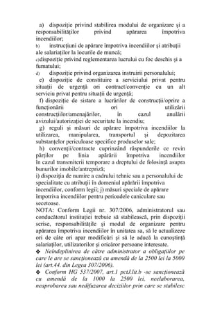 a) dispoziţie privind stabilirea modului de organizare şi a
responsabilităţilor privind apărarea împotriva
incendiilor;
b) instrucţiuni de apărare împotriva incendiilor şi atribuţii
ale salariaţilor la locurile de muncă;
c)dispoziţie privind reglementarea lucrului cu foc deschis şi a
fumatului;
d) dispoziţie privind organizarea instruirii personalului;
e) dispoziţie de constituire a serviciului privat pentru
situaţii de urgenţă ori contract/convenţie cu un alt
serviciu privat pentru situaţii de urgenţă;
f) dispoziţie de sistare a lucrărilor de construcţii/oprire a
funcţionării ori utilizării
construcţiilor/amenajărilor, în cazul anulării
avizului/autorizaţiei de securitate la incendiu;
g) reguli şi măsuri de apărare împotriva incendiilor la
utilizarea, manipularea, transportul şi depozitarea
substanţelor periculoase specifice produselor sale;
h) convenţii/contracte cuprinzând răspunderile ce revin
părţilor pe linia apărării împotriva incendiilor
în cazul transmiterii temporare a dreptului de folosinţă asupra
bunurilor imobile/antrepriză;
i) dispoziţia de numire a cadrului tehnic sau a personalului de
specialitate cu atribuţii în domeniul apărării împotriva
incendiilor, conform legii; j) măsuri speciale de apărare
împotriva incendiilor pentru perioadele caniculare sau
secetoase.
NOTA: Conform Legii nr. 307/2006, administratorul sau
conducătorul instituţiei trebuie să stabilească, prin dispoziţii
scrise, responsabilităţile şi modul de organizare pentru
apărarea împotriva incendiilor în unitatea sa, să le actualizeze
ori de câte ori apar modificări şi să le aducă la cunoştinţă
salariaţilor, utilizatorilor şi oricăror persoane interesate.
❖ Neîndeplinirea de către administrator a obligaţiilor pe
care le are se sancţionează cu amendă de la 2500 lei la 5000
lei (art.44. din Legea 307/2006).
❖ Conform HG 537/2007, art.1 pctJ.lit.b -se sancţionează
cu amendă de la 1000 la 2500 lei, neelaborarea,
neaprobarea sau nedifuzarea deciziilor prin care se stabilesc
 