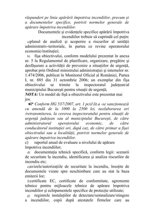 răspunderi pe linia apărării împotriva incendiilor, precum şi
a documentelor specifice, potrivit normelor generale de
apărare împotriva incendiilor.
Documentele şi evidenţele specifice apărării împotriva
incendiilor trebuie să cuprindă cel puţin:
a)planul de analiză şi acoperire a riscurilor al unităţii
administrativ-teritoriale, în partea ce revine operatorului
economic/instituţiei;
b) fişa obiectivului, conform modelului prezentat în anexa
nr. 5 la Regulamentul de planificare, organizare, pregătire şi
desfăşurare a activităţii de prevenire a situaţiilor de urgenţă,
aprobat prin Ordinul ministrului administraţiei şi internelor nr.
1.474/2006, publicat în Monitorul Oficial al României, Partea
I, nr. 885 din 31 octombrie 2006; un exemplar din fişa
obiectivului se trimite la inspectoratul judeţean/al
municipiului Bucureşti pentru situaţii de urgenţă;
NOTA: Un model de fişă a obiectivului este prezentat mai
jos.
♦î* Conform HG 537/2007, art. 1 pctJ.lit.a -se sancţionează
cu amendă de la 1000 la 2500 lei, neelaborarea ori
/retransmiterea, la cererea inspectoratului pentru situaţii de
urgenţă judeţean sau al municipiului Bucureşti, de către
administratorul operatorului economic, de către
conducătorul instituţiei ori, după caz, de către primar a fişei
obiectivului sau a localităţii, potrivit normelor generale de
apărare împotriva incendiilor.
c) raportul anual de evaluare a nivelului de apărare
împotriva incendiilor;
d) documentaţia tehnică specifică, conform legii: scenarii
de securitate la incendiu, identificarea şi analiza riscurilor de
incendiu etc;
e)avizele/autorizaţiile de securitate la incendiu, însoţite de
documentele vizate spre neschimbare care au stat la baza
emiterii lor;
f) certificate EC, certificate de conformitate, agremente
tehnice pentru mijloacele tehnice de apărare împotriva
incendiilor şi echipamentele specifice de protecţie utilizate;
g) registrele instalaţiilor de detectare/semnalizare/stingere
a incendiilor, copii după atestatele firmelor care au
 