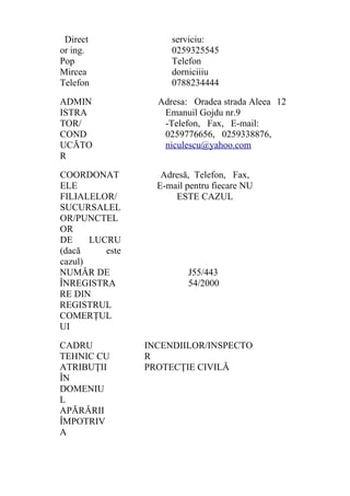 Direct
or ing.
Pop
Mircea
Telefon
serviciu:
0259325545
Telefon
dorniciiiu
0788234444
ADMIN
ISTRA
TOR/
COND
UCĂTO
R
Adresa: Oradea strada Aleea
Emanuil Gojdu nr.9
-Telefon, Fax, E-mail:
0259776656, 0259338876,
niculescu@yahoo.com
12
COORDONAT
ELE
FILIALELOR/
SUCURSALEL
OR/PUNCTEL
OR
DE LUCRU
(dacă este
cazul)
Adresă, Telefon, Fax,
E-mail pentru fiecare NU
ESTE CAZUL
NUMĂR DE
ÎNREGISTRA
RE DIN
REGISTRUL
COMERŢUL
UI
J55/443
54/2000
CADRU
TEHNIC CU
ATRIBUŢII
ÎN
DOMENIU
L
APĂRĂRII
ÎMPOTRIV
A
INCENDIILOR/INSPECTO
R
PROTECŢIE CIVILĂ
 