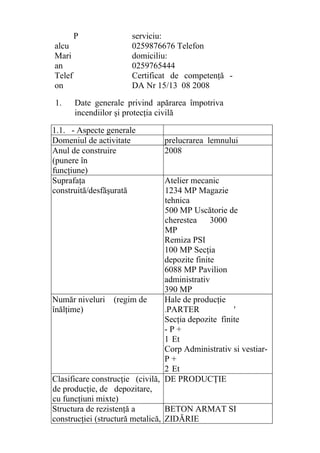 P
alcu
Mari
an
Telef
on
serviciu:
0259876676 Telefon
domiciliu:
0259765444
Certificat de competenţă -
DA Nr 15/13 08 2008
1. Date generale privind apărarea împotriva
incendiilor şi protecţia civilă
1.1. - Aspecte generale
Domeniul de activitate prelucrarea lemnului
Anul de construire
(punere în
funcţiune)
2008
Suprafaţa
construită/desfăşurată
Atelier mecanic
1234 MP Magazie
tehnica
500 MP Uscătorie de
cherestea 3000
MP
Remiza PSI
100 MP Secţia
depozite finite
6088 MP Pavilion
administrativ
390 MP
Număr niveluri (regim de
înălţime)
Hale de producţie
-PARTER '
Secţia depozite finite
- P +
1 Et
Corp Administrativ si vestiar-
P +
2 Et
Clasificare construcţie (civilă,
de producţie, de depozitare,
cu funcţiuni mixte)
DE PRODUCŢIE
Structura de rezistenţă a
construcţiei (structură metalică,
BETON ARMAT SI
ZIDĂRIE
 