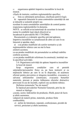 e) organizarea apărării împotriva incendiilor la locul de
muncă;
f)fişele de instruire, conform reglementărilor specifice;
g) lista cu substanţele periculoase, clasificate potrivit legii;
h) rapoartele întocmite în urma controalelor autorităţii de stat
şi măsurile şi acţiunile proprii sau
rezultate în urma constatărilor autorităţilor de control pentru
respectarea reglementărilor în domeniu.
NOTĂ: se solicită avize/autorizaţii de securitate la incendii
numai în condiţiile legii (dacă obiectivul se
încadrează în prevederile HG 1739/2006).
Documentele şi evidenţele specifice privind apărarea
împotriva incendiilor se actualizează de către cei care le-au
întocmit şi aprobat, dacă:
a) s-au produs modificări ale actelor normative şi ale
reglementărilor tehnice care au stat la baza
emiterii acestora;
b)s-au produs modificări ale personalului cu atribuţii stabilite
conform acestora;
c)s-au produs modificări referitoare la construcţii, instalaţii sau
la specificul activităţii.
3.4. Organizarea activităţii de apărare împotriva incendiilor
la locul de muncă
Scop: asigurarea condiţiilor care să permită
salariaţilor/persoanelor fizice ca, pe baza instruirii şi cu
mijloacele tehnice pe care le au la dispoziţie, să acţioneze
eficient pentru prevenirea şi stingerea incendiilor, evacuarea şi
salvarea utilizatorilor construcţiei, evacuarea bunurilor
materiale, precum şi pentru înlăturarea efectelor distructive
provocate în caz de incendii, explozii sau accidente tehnice.
Definirea termenului "loc de muncă"
În înţelesul prevederilor Normelor Generale, prin loc de
muncă se înţelege:
a)secţie, sector, hală/atelier de producţie, filială, punct de lucru
şi altele asemenea;
b)depozit de materii prime, materiale, produse finite
combustibile;
c) atelier de întreţinere, reparaţii, confecţionare, prestări de
servicii, proiectare şi altele asemenea;
 