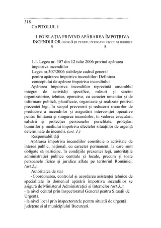 ...............................................................................................
318
CAPITOLUL 1
LEGISLAŢIA PRIVIND APĂRAREA ÎMPOTRIVA
INCENDIILOR OBLIGAŢII PENTRU PERSOANE FIZICE SI JURIDICE
5 5
1.1. Legea nr. 307 din 12 iulie 2006 privind apărarea
împotriva incendiilor
Legea nr.307/2006 stabileşte cadrul general
pentru apărarea împotriva incendiilor: Definirea
conceptului de apărare împotriva incendiului
Apărarea împotriva incendiilor reprezintă ansamblul
integrat de activităţi specifice, măsuri şi sarcini
organizatorice, tehnice, operative, cu caracter umanitar şi de
informare publică, planificate, organizate şi realizate potrivit
prezentei legi, în scopul prevenirii şi reducerii riscurilor de
producere a incendiilor şi asigurării intervenţiei operative
pentru limitarea şi stingerea incendiilor, în vederea evacuării,
salvării şi protecţiei persoanelor periclitate, protejării
bunurilor şi mediului împotriva efectelor situaţiilor de urgenţă
determinate de incendii. (art. 1.)
Responsabilităţi
Apărarea împotriva incendiilor constituie o activitate de
interes public, naţional, cu caracter permanent, la care sunt
obligate să participe, în condiţiile prezentei legi, autorităţile
administraţiei publice centrale şi locale, precum şi toate
persoanele fizice şi juridice aflate pe teritoriul României.
(art.2.).
Autoritatea de stat
-Coordonarea, controlul şi acordarea asistenţei tehnice de
specialitate în domeniul apărării împotriva incendiilor se
asigură de Ministerul Administraţiei şi Internelor (art.3.):
- la nivel central prin Inspectoratul General pentru Situaţii de
Urgenţă,
- la nivel local prin inspectoratele pentru situaţii de urgenţă
judeţene şi al municipiului Bucureşti.
 