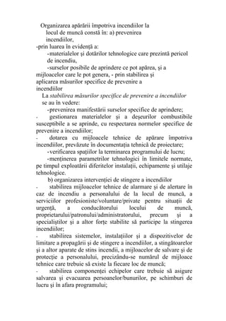 Organizarea apărării împotriva incendiilor la
locul de muncă constă în: a) prevenirea
incendiilor,
-prin luarea în evidenţă a:
-materialelor şi dotărilor tehnologice care prezintă pericol
de incendiu,
-surselor posibile de aprindere ce pot apărea, şi a
mijloacelor care le pot genera, - prin stabilirea şi
aplicarea măsurilor specifice de prevenire a
incendiilor
La stabilirea măsurilor specifice de prevenire a incendiilor
se au în vedere:
-prevenirea manifestării surselor specifice de aprindere;
- gestionarea materialelor şi a deşeurilor combustibile
susceptibile a se aprinde, cu respectarea normelor specifice de
prevenire a incendiilor;
- dotarea cu mijloacele tehnice de apărare împotriva
incendiilor, prevăzute în documentaţia tehnică de proiectare;
-verificarea spaţiilor la terminarea programului de lucru;
-menţinerea parametrilor tehnologici în limitele normate,
pe timpul exploatării diferitelor instalaţii, echipamente şi utilaje
tehnologice.
b) organizarea intervenţiei de stingere a incendiilor
- stabilirea mijloacelor tehnice de alarmare şi de alertare în
caz de incendiu a personalului de la locul de muncă, a
serviciilor profesioniste/voluntare/private pentru situaţii de
urgenţă, a conducătorului locului de muncă,
proprietarului/patronului/administratorului, precum şi a
specialiştilor şi a altor forţe stabilite să participe la stingerea
incendiilor;
- stabilirea sistemelor, instalaţiilor şi a dispozitivelor de
limitare a propagării şi de stingere a incendiilor, a stingătoarelor
şi a altor aparate de stins incendii, a mijloacelor de salvare şi de
protecţie a personalului, precizându-se numărul de mijloace
tehnice care trebuie să existe la fiecare loc de muncă;
- stabilirea componenţei echipelor care trebuie să asigure
salvarea şi evacuarea persoanelor/bunurilor, pe schimburi de
lucru şi în afara programului;
 