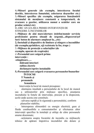 4.-Măsuri generale (de exemplu, interzicerea focului
deschis, interzicerea fumatului, colectarea deşeurilor etc.)
5.-Măsuri specifice (de exemplu, asigurarea funcţionării
sistemului de menţinere constantă a temperaturii, de
evacuare a gazelor, utilizarea numai a sculelor care nu
produc scântei etc)
II.-ORC AN [ZA REA PRIMEI INTERVENŢII DE
STINGERE A INCENDIILOR
1.-Mijloace de alai mare/alertare (telefon/număr serviciu
profesionist pentru situaţii de urgenţă....dispecerat/şef
tură buton de alarmare amplasat la....etc)
2,-Instalaţii şi dispozitive de limitare şi stingere a incendiilor
(de exemplu,sprinklere, uji rezistente la foc, trape )
3.-Mijloace de protecţie a salariaţilor (de
exemplu, aparate de respiraţie)
4.-Personalul care asigură prima
intervenţie :
-stingătoare.....
-hidranţi interiori
-tablou electric
-declanşare/oprire instalaţiile
5,-Personalul care asigură evacuarea persoanelor/bunurilor
ÎNTOCMI
T Numele şi
prenumele
Semnătura
Intervenţia la locul de muncă presupune:
- alarmarea imediată a personalului de la locul de muncă
sau a utilizatorilor prin mijloace specifice, anunţarea
incendiului la forţele de intervenţie, precum şi la dispecerat,
acolo unde acesta este constituit;
- salvarea rapidă şi în siguranţă a personalului, conform
planurilor stabilite;
- întreruperea alimentării cu energie electrică, gaze şi
fluide combustibile a consumatorilor şi efectuarea altor
intervenţii specifice la instalaţii şi utilaje de către persoanele
anume desemnate;
-acţionarea asupra focarului de incendiu cu mijloacele
tehnice de apărare împotriva incendiilor din dotare şi
 