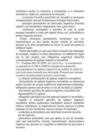 verificarea intrării în funcţiune a instalaţiilor şi a sistemelor
automate şi, după caz, acţionarea lor manuală;
-evacuarea bunurilor periclitate de incendiu şi protejarea
echipamentelor care pot fi deteriorate în timpul intervenţiei;
-protecţia personalului de intervenţie împotriva efectelor
negative ale incendiului: temperatură, fum, gaze toxice;
-verificarea amănunţită a locurilor în care se poate
propaga incendiul şi unde pot apărea focare noi, acţionându-se
pentru stingerea acestora.
Pentru efectuarea operaţiunilor menţionate mai sus
nominalizarea se face pentru fiecare schimb de activitate,
precum şi în afara programului de lucru, în zilele de repaus şi
sărbători legale.
Pentru perioadele în care activitatea normală este întreruptă,
de exemplu, noaptea, în zilele nelucrătoare, în sărbătorile legale
sau în alte situaţii, este obligatorie asigurarea măsurilor
corespunzătoare de apărare împotriva incendiilor.
*!• Conform HG 537/2007, art.1 pct.l.lit.g - se sancţionează
cu amendă de la 500 la 1000 lei neasigurarea măsurilor
corespunzătoare de apărare împotriva incendiilor în timpul în
care activitatea normală este întreruptă. Primarii pot constata
şi aplica sancţiuni pentru aceasta contravenţie.
c) afişarea instrucţiunilor de apărare împotriva incendiilor
Instrucţiunile de apărare împotriva incendiilor se elaborează
pentru locurile de muncă stabilite de administrator/conducător,
obligatoriu pentru toate locurile cu risc de incendiu şi cuprind:
- prevederile specifice de apărare împotriva incendiilor din
reglementările în vigoare;
- obligaţiile salariaţilor privind apărarea împotriva incendiilor;
-regulile şi măsurile specifice de apărare împotriva
incendiilor pentru exploatarea instalaţiilor potrivit condiţiilor
tehnice, tehnologice şi organizatorice locale, precum şi pentru
reparaţii, revizii, întreţinere, oprire şi punere în funcţiune;
-evidenţierea elementelor care determină riscul de incendiu
sau de explozie;
-prezentarea pericolelor care pot apărea în caz de incendiu,
cum sunt intoxicările, arsurile, traumatismele, electrocutarea,
iradierea etc, precum şi a regulilor şi măsurilor de prevenire a
acestora.
 