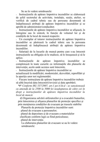 Se au în vedere următoarele:
- Instrucţiunile de apărare împotriva incendiilor se elaborează
de şeful sectorului de activitate, instalaţie, secţie, atelier, se
verifică de cadrul tehnic sau de persoana desemnată să
îndeplinească atribuţii de apărare împotriva incendiilor şi se
aprobă de administrator/conducător.
- Instrucţiunile de apărare împotriva incendiilor se afişează, în
întregime sau în sinteză, în funcţie de volumul lor şi de
condiţiile de la locul de muncă respectiv.
- Un exemplar al tuturor instrucţiunilor de apărare împotriva
incendiilor se păstrează la cadrul tehnic sau la persoana
desemnată să îndeplinească atribuţii de apărare împotriva
incendiilor.
- Salariaţii de la locurile de muncă pentru care s-au întocmit
instrucţiunile au obligaţia să le studieze, să le însuşească şi să le
aplice.
- Instrucţiunile de apărare împotriva incendiilor se
completează în toate cazurile cu informaţiile din planurile de
intervenţie, acolo unde acestea sunt întocmite.
- Instrucţiunile de apărare împotriva incendiilor se
actualizează la modificări, modernizări, dezvoltări, reprofilări şi
la apariţia unor noi reglementări.
- Fiecare instrucţiune de apărare împotriva incendiilor trebuie
să aibă înscrisă data întocmirii/reviziei şi data aprobării.
*t* Conform HG 537/2007, art.1 pct.4.lit.d - se sancţionează
cu amendă de la 2500 la 5000 lei neadoptarea de către cei în
drept a instrucţiunilor de apărare împotriva incendiilor la
locul de muncă.
d) Organizarea salvării utilizatorilor şi a evacuării bunurilor,
prin întocmirea şi afişarea planurilor de protecţie specifice şi
prin menţinerea condiţiilor de evacuare pe traseele stabilite
Planurile de protecţie împotriva incendiilor sunt:
- planul de evacuare a persoanelor;
- planul de depozitare şi de evacuare a materialelor
clasificate conform legii ca fiind periculoase;
- planul de intervenţie.
La elaborarea planurilor de evacuare se au în vedere
următoarele:
 