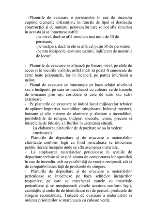 -Planurile de evacuare a persoanelor în caz de incendiu
cuprind elemente diferenţiate în funcţie de tipul şi destinaţia
construcţiei şi de numărul persoanelor care se pot afla simultan
în aceasta şi se întocmesc astfel:
-pe nivel, dacă se află simultan mai mult de 30 de
persoane;
-pe încăperi, dacă în ele se află cel puţin 50 de persoane;
-pentru încăperile destinate cazării, indiferent de numărul
de locuri.
- Planurile de evacuare se afişează pe fiecare nivel, pe căile de
acces şi în locurile vizibile, astfel încât să poată fi cunoscute de
către toate persoanele, iar în încăperi, pe partea interioară a
uşilor.
- Planul de evacuare se întocmeşte pe baza schiţei nivelului
sau a încăperii, pe care se marchează cu culoare verde traseele
de evacuare prin uşi, coridoare şi case de scări sau scări
exterioare.
- Pe planurile de evacuare se indică locul mijloacelor tehnice
de apărare împotriva incendiilor: stingătoare, hidranţi interiori,
butoane şi alte sisteme de alarmare şi alertare a incendiilor,
posibilităţile de refugiu, încăperi speciale, terase, precum şi
interdicţia de folosire a lifturilor în asemenea situaţii.
La elaborarea planurilor de depozitare se au în vedere
următoarele:
- Planurile de depozitare şi de evacuare a materialelor
clasificate conform legii ca fiind periculoase se întocmesc
pentru fiecare încăpere unde se află asemenea materiale.
- La amplasarea materialelor periculoase în spaţiile de
depozitare trebuie să se ţină seama de comportarea lor specifică
în caz de incendiu, atât ca posibilităţi de reacţie reciprocă, cât şi
de compatibilitatea faţă de produsele de stingere.
- Planurile de depozitare şi de evacuare a materialelor
periculoase se întocmesc pe baza schiţelor încăperilor
respective, pe care se marchează zonele cu materiale
periculoase şi se menţionează clasele acestora conform legii,
cantităţile şi codurile de identificare ori de pericol, produsele de
stingere recomandate. Traseele de evacuare a materialelor şi
ordinea priorităţilor se marchează cu culoare verde.
 