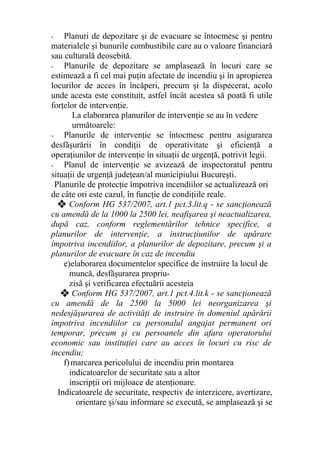 - Planuri de depozitare şi de evacuare se întocmesc şi pentru
materialele şi bunurile combustibile care au o valoare financiară
sau culturală deosebită.
- Planurile de depozitare se amplasează în locuri care se
estimează a fi cel mai puţin afectate de incendiu şi în apropierea
locurilor de acces în încăperi, precum şi la dispecerat, acolo
unde acesta este constituit, astfel încât acestea să poată fi utile
forţelor de intervenţie.
La elaborarea planurilor de intervenţie se au în vedere
următoarele:
- Planurile de intervenţie se întocmesc pentru asigurarea
desfăşurării în condiţii de operativitate şi eficienţă a
operaţiunilor de intervenţie în situaţii de urgenţă, potrivit legii.
- Planul de intervenţie se avizează de inspectoratul pentru
situaţii de urgenţă judeţean/al municipiului Bucureşti.
Planurile de protecţie împotriva incendiilor se actualizează ori
de câte ori este cazul, în funcţie de condiţiile reale.
❖ Conform HG 537/2007, art.1 pct.3.lit.q - se sancţionează
cu amendă de la 1000 la 2500 lei, neafişarea şi neactualizarea,
după caz, conform reglementărilor tehnice specifice, a
planurilor de intervenţie, a instrucţiunilor de apărare
împotriva incendiilor, a planurilor de depozitare, precum şi a
planurilor de evacuare în caz de incendiu
e)elaborarea documentelor specifice de instruire la locul de
muncă, desfăşurarea propriu-
zisă şi verificarea efectuării acesteia
❖ Conform HG 537/2007, art.1 pct.4.lit.k - se sancţionează
cu amendă de la 2500 la 5000 lei neorganizarea şi
nedesjăşurarea de activităţi de instruire în domeniul apărării
împotriva incendiilor cu personalul angajat permanent ori
temporar, precum şi cu persoanele din afara operatorului
economic sau instituţiei care au acces în locuri cu risc de
incendiu;
f)marcarea pericolului de incendiu prin montarea
indicatoarelor de securitate sau a altor
inscripţii ori mijloace de atenţionare.
Indicatoarele de securitate, respectiv de interzicere, avertizare,
orientare şi/sau informare se execută, se amplasează şi se
 