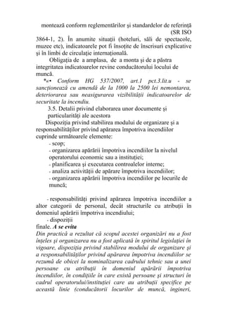 montează conform reglementărilor şi standardelor de referinţă
(SR ISO
3864-1, 2). În anumite situaţii (hoteluri, săli de spectacole,
muzee etc), indicatoarele pot fi însoţite de înscrisuri explicative
şi în limbi de circulaţie internaţională.
Obligaţia de a amplasa, de a monta şi de a păstra
integritatea indicatoarelor revine conducătorului locului de
muncă.
*«• Conform HG 537/2007, art.1 pct.3.lit.u - se
sancţionează cu amendă de la 1000 la 2500 lei nemontarea,
deteriorarea sau neasigurarea vizibilităţii indicatoarelor de
securitate la incendiu.
3.5. Detalii privind elaborarea unor documente şi
particularităţi ale acestora
Dispoziţia privind stabilirea modului de organizare şi a
responsabilităţilor privind apărarea împotriva incendiilor
cuprinde următoarele elemente:
- scop;
- organizarea apărării împotriva incendiilor la nivelul
operatorului economic sau a instituţiei;
- planificarea şi executarea controalelor interne;
- analiza activităţii de apărare împotriva incendiilor;
- organizarea apărării împotriva incendiilor pe locurile de
muncă;
- responsabilităţi privind apărarea împotriva incendiilor a
altor categorii de personal, decât structurile cu atribuţii în
domeniul apărării împotriva incendiului;
- dispoziţii
finale. A se evita
Din practică a rezultat că scopul acestei organizări nu a fost
înţeles şi organizarea nu a fost aplicată în spiritul legislaţiei în
vigoare, dispoziţia privind stabilirea modului de organizare şi
a responsabilităţilor privind apărarea împotriva incendiilor se
rezumă de obicei la nominalizarea cadrului tehnic sau a unei
persoane cu atribuţii în domeniul apărării împotriva
incendiilor, în condiţiile în care există persoane şi structuri în
cadrul operatorului/instituţiei care au atribuţii specifice pe
această linie (conducătorii locurilor de muncă, ingineri,
 