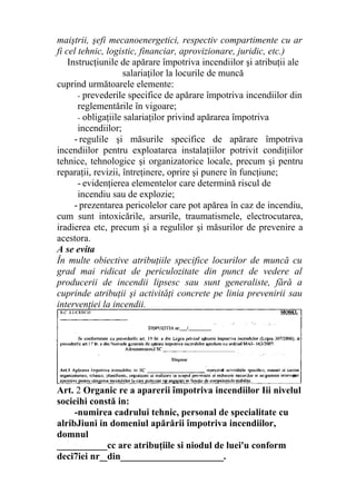 maiştrii, şefi mecanoenergetici, respectiv compartimente cu ar
fi cel tehnic, logistic, financiar, aprovizionare, juridic, etc.)
Instrucţiunile de apărare împotriva incendiilor şi atribuţii ale
salariaţilor la locurile de muncă
cuprind următoarele elemente:
- prevederile specifice de apărare împotriva incendiilor din
reglementările în vigoare;
- obligaţiile salariaţilor privind apărarea împotriva
incendiilor;
- regulile şi măsurile specifice de apărare împotriva
incendiilor pentru exploatarea instalaţiilor potrivit condiţiilor
tehnice, tehnologice şi organizatorice locale, precum şi pentru
reparaţii, revizii, întreţinere, oprire şi punere în funcţiune;
- evidenţierea elementelor care determină riscul de
incendiu sau de explozie;
- prezentarea pericolelor care pot apărea în caz de incendiu,
cum sunt intoxicările, arsurile, traumatismele, electrocutarea,
iradierea etc, precum şi a regulilor şi măsurilor de prevenire a
acestora.
A se evita
În multe obiective atribuţiile specifice locurilor de muncă cu
grad mai ridicat de periculozitate din punct de vedere al
producerii de incendii lipsesc sau sunt generaliste, fără a
cuprinde atribuţii şi activităţi concrete pe linia prevenirii sau
intervenţiei la incendii.
Art. 2 Organic re a aparerii împotriva incendiilor Iii nivelul
socieihi constă in:
-numirea cadrului tehnic, personal de specialitate cu
alribJiuni in domeniul apărării împotriva incendiilor,
domnul
___________cc are atribuţiile si niodul de luei'u conform
deci7iei nr__din______________________.
 