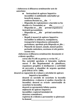 - elaborarea si difuzarea următoarelor acte de
autoritate:
■ Instrucţiuni de apărare împotriva
incendiilor si ambiţiunile salariaţilor pe
locurib de munca,
conform Deciziei nrn__din ^
• Dispoziţia de reglementare a luerului eu foc
deschis si a Turnatului, nr din___________;
• Dispoziţia nr___din privind organizarea
instruirii personalului;
• Dispoziţia nr___din privind constituirea
SPSU;
• Reguli si masuri de apărare împotriva
incendiilor ia utilizarea, manipularea,
transportul si depozitarea substanţelor
periculoase, aprobate prin Dispozţia nr_din ;
• Planurile de masuri, anuale, masuri pentru
perioada caniculara, secetoasa si cele pentru
sezonu rece.
elaborarea si difuzarea următoarelor documente si
evidente specifice:
extras din PAAR eu partea cc revine SC_;
fisa societăţii aprobata si întocmita eonform
anexei 5 din Regulamentul dc planificare,
organizare pregătire si desfăşurare a activităţii
de prevenire a situaţiilor dc urgenta aprobate
prin OMAI 1474 / 2006;
dosarul cu rapoartele de evaluare a nivelului dc apărare
împotriva incendiilor;
dosarul cu sarcinile dc securitate la incendiu
(identilicărea- evaluarea si analiza riscurilor dc
incendiu): dosarul cu avizele- autorizaţiile dc
securitate la incendiu;
dosarul cu agrementele lelinicc pentru
mijloacele de apărare împotriva
incendiilor; registrul instalaţiei dc
detectare semnalizare;
registru] dc evidenta a persoanelor se păstrează
la domnul____________________;
 