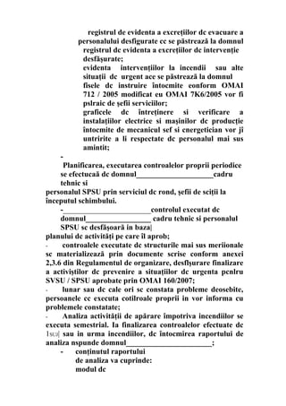 registrul de evidenta a excreţiilor dc evacuare a
personalului desfigurate cc se păstrează la domnul
registrul dc evidenta a excreţiilor dc intervenţie
desfăşurate;
evidenta intervenţiilor la incendii sau alte
situaţii dc urgent ace se păstrează la domnul
fisele dc instruire întocmite eonform OMAI
712 / 2005 modificat eu OMAI 7K6/2005 vor fi
pslraic de şefii serviciilor;
graficele dc întreţinere si verificare a
instalaţiilor electrice si maşinilor dc producţie
întocmite de mecanicul sef si cnergetician vor jî
untririte a li respectate dc personalul mai sus
amintit;
-
Planificarea, executarea controalelor proprii periodice
se efectucaă dc domnul_____________________cadru
tehnic si
personalul SPSU prin serviciul dc rond, şefii de sciţii la
începutul schimbului.
-_______________________controlul executat dc
domnul_________________ cadru tehnic si personalul
SPSU sc desfăşoară in baza|
planului dc activităţi pe care îl aprob;
- controalele executate dc structurile mai sus meriionale
sc materializează prin documente scrise conform anexei
2,3.6 din Regulamentul de organizare, desflşurare finalizare
a activiştilor dc prevenire a situaţiilor dc urgenta pcnlru
SVSU / SPSU aprobate prin OMAI 160/2007;
- lunar sau dc cale ori sc constata probleme deosebite,
persoanele cc executa cotilroale proprii in vor informa cu
problemele constatate;
- Analiza activităţii de apărare împotriva incendiilor se
executa semestrial. Ia finalizarea controalelor efectuate dc
1SUJ| sau in urma incendiilor, dc întocmirea raportului de
analiza nspunde domnul_______________________;
- conţinutul raportului
de analiza va cuprinde:
modul dc
 