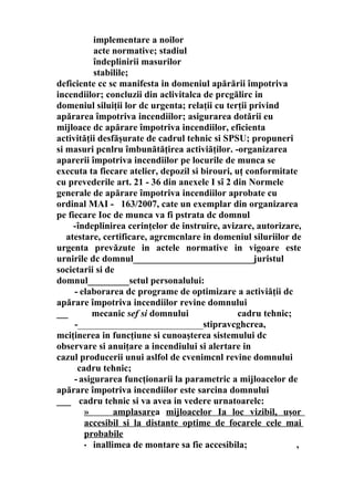 implementare a noilor
acte normative; stadiul
îndeplinirii masurilor
stabilile;
deficiente cc sc manifesta in domeniul apărării împotriva
incendiilor; concluzii din aclivitalca de prcgălirc in
domeniul siluiţii lor dc urgenta; relaţii cu terţii privind
apărarea împotriva incendiilor; asigurarea dotării eu
mijloace dc apărare împotriva incendiilor, eficienta
activităţii desfăşurate de cadrul tehnic si SPSU; propuneri
si masuri pcnlru îmbunătăţirea activiăţilor. -organizarea
aparerii împotriva incendiilor pe locurile de munca se
executa ta fiecare atelier, depozil si birouri, uţ conformitate
cu prevederile art. 21 - 36 din anexele I sî 2 din Normele
generale de apărare împotriva incendiilor aprobate cu
ordinal MAI - 163/2007, cate un exemplar din organizarea
pe fiecare Ioc de munca va fi pstrata dc domnul
-îndeplinirea cerinţelor de instruire, avizare, autorizare,
atestare, certificare, agrcmcnlare in domeniul siluriilor de
urgenta prevăzute in actele normative in vigoare este
urnirile dc domnul__________________________juristul
societarii si de
domnul_________setul personalului:
- elaborarea dc programe de optimizare a activiăţii dc
apărare împotriva incendiilor revine domnului
___ mecanic sef si domnului cadru tehnic;
-___________________________stipravcghcrea,
mciţinerea in funcţiune si cunoaşterea sistemului dc
observare si anuiţare a incendiului si alertare in
cazul producerii unui aslfol de cvenimcnl revine domnului
cadru tehnic;
-asigurarea funcţionarii la parametric a mijloacelor de
apărare împotriva incendiilor este sarcina domnului
___ cadru tehnic si va avea in vedere urnatoarelc:
» amplasarea mijloacelor Ia loc vizibil, uşor
accesibil si la distante optime de focarele cele mai
probabile
• inallimea de montare sa fie accesibila; ,
 