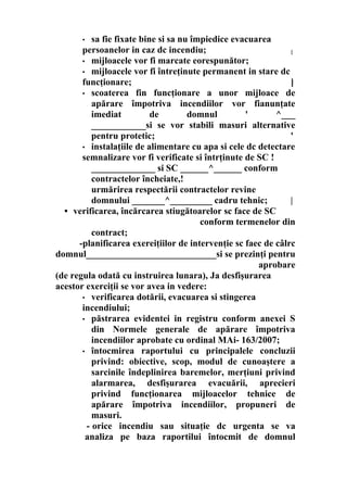 • sa fie fixate bine si sa nu împiedice evacuarea
persoanelor in caz dc incendiu; {
• mijloacele vor fi marcate eorespunător;
• mijloacele vor fi întreţinute permanent in stare dc
funcţionare; ]
• scoaterea fin funcţionare a unor mijloace de
apărare împotriva incendiilor vor fianunţate
imediat de domnul ' ^___
____________si se vor stabili masuri alternative
pentru protetic; '
• instalaţiile de alimentare cu apa si cele dc detectare
semnalizare vor fi verificate si întrţinute de SC !
______________ si SC ______^______ conform
contractelor încheiate,!
urmărirea respectării contractelor revine
domnului _______^_________ cadru tehnic; |
• verificarea, încărcarea stiugătoarelor sc face de SC
conform termenelor din
contract;
-planificarea exereiţiilor de intervenţie sc faec de câlrc
domnul____________________________si se prezinţi pentru
aprobare
(de regula odată cu instruirea lunara), Ja desfişurarea
acestor exerciţii se vor avea in vedere:
• verificarea dotării, evacuarea si stingerea
incendiului;
• păstrarea evidentei in registru conform anexei S
din Normele generale de apărare împotriva
incendiilor aprobate cu ordinal MAi- 163/2007;
• întocmirea raportului cu principalele concluzii
privind: obiective, scop, modul de cunoaştere a
sarcinile îndeplinirea baremelor, merţiuni privind
alarmarea, desfişurarea evacuării, aprecieri
privind funcţionarea mijloacelor tehnice de
apărare împotriva incendiilor, propuneri de
masuri.
- orice incendiu sau situaţie dc urgenta se va
analiza pe baza raportilui întocmit de domnul
 