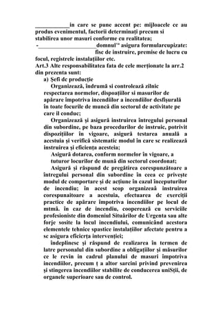 ____________in care se pune accent pe: mijloacele ce au
produs evenimentul, factorii determinaţi precum si
stabilirea unor masuri conforme cu realitatea;
-____________________domnulva
asigura formularcupizate:
fisc de instruire, premise de lucru cu
focul, registrele instalaţiilor etc.
Art.3 Alte responsabilitatea fata de cele merţionate la arr.2
din prezenta sunt:
a) Şefi dc producţie
Organizează, îndrumă si controlează zilnic
respectarea normelor, dispoaţiilor si masurilor de
apărare împotriva incendiilor a incendiilor desfişurală
în toate focurile de muncă din sectorul de activitate pe
care il conduc;
Organizează şi asigură instruirea întregului personal
din subordine, pe baza procedurilor de instruic, potrivit
dispoziţiilor în vigoare, asigură testarea anuală a
acestuia şi verifică sistematic modul în care sc realizează
instruirea şi eficienţa acesteia;
Asigură dotarea, conform normelor în vigoare, a
tuturor locurilor de mună din sectorul coordonat;
Asigură şi răspund dc pregătirea corespunzătoare a
întregului personal din subordine în ceea cc priveşte
modul dc comportare şi dc acţiune în cazul începuturilor
de incendiu; în acest scop organizeaâ instruirea
corespunaitoare a acestuia, efectuarea dc exerciţii
practice de apărare împotriva incendiilor pe locul de
mtmâ. în caz de incendiu, cooperează cu serviciile
profesioniste din domeniul Situărilor de Urgenta sau alte
forje sosite la locul incendiului, comunicând acestora
elementele tehnice spastice instalaţiilor afectate pentru a
sc asigura efîcicrţa intervenţiei;
îndeplinesc şi răspund de realizarea în termen de
latre personalul din subordine a obligaţiilor şi măsurilor
ce le revin in cadrul planului de masuri împotriva
incendiilor, precum ţ a altor sarcini privind prevenirea
şi stingerea incendiilor stabilite de conducerea uniSţii, de
organele superioare sau de control.
 