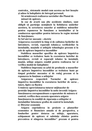 controlca_ sistematic modul cum acestea au fost însuşite
şi aduse la îndeplinire dc întregul personal;
Să urmărească realizarea sarcinilor din Planul de
măsuri de apărare.
în caz dc avarii sau alte accidente similare, sunt
ohlig4i să participe nemijlocit la lichidarea uniărilor
acestora, la cercetarea cauzelor şi stabilirea măsurilor
pentru repunerea în funcţiune a instalaţiilor şi la
conducerea operaţiilor pentru intrarea în regim normal
dc funcţionare.
b) Sef aici ier mecanic - electric
Asigurarea executării la timp si de calitatea luclărilor de
întreţinere, revizii, reparaţii tehnice.a verificărilor la
instalaţiile, maşinile si utilajele tehnologice precum si la
cele de apărare împotriva incendiilor
Stabilirea masurilor specifice de apărare împotriva
incendiilor ce trebuiesc luate la executarea lucirilor de
întreţinere, revizii si reparaţii tehnice la instalaţii,
maşini, utilaje asigura condţii pentru realizarea lor si
verifica modul de îndeplinire
Stabilirea împreuna cu şeful de producţie a masurilor
de apărare împotriva incendiilor ee trebuiesc luate pe
timpul probelor mecanice si de rodaj precum si la
repunerea in funţiune a utilajelor
Asigurarea respectării Normelor dc apărare
împotriva incendiilor la executarea lucirilor de sursa ,
taiere, lipire cu flacăra
Urmăresc aprovizionarea tuturor mijloacelor de
proteiţie împotriva incendiilor la noite investţii Asigura
funcţionarea corespunzătoare a aparatelor dc măsura si
control, verifica daca aceasta aparatura asigura
funcţionarea in condiţii dc siguranţa a utilajelor si
instalaţiilor întocmesc grafice de control la instaJaţii.
c) Director economic
Asigura cuprinderea in proiecte a planurilor
economice st financiare anuala si de perspectiva, a
fondurilor pentrr dotarea eu utilaje, aparatura,
echipament de apărare si subslaiţe chimice pentru
prevenirea si stingerea incendiilor^ precum si pentru
 