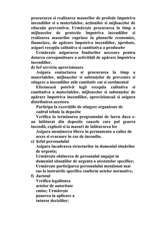procurarea si realizarea masurilor de profeţie împotriva
incendiilor si a materialelor, acţiunilor si mijloacelor de
educaţie preventiva; Urmăreşte procurarea la timp a
mijloacelor de protecţie împotriva incendiilor si
realizarea masurilor cuprinse in planurile economice,
financiare, de apărare împotriva incendiilor, aprobate,
asiguri recepţia calitativa si cantitativa a produsebr
Urmăreşte asigurarea fondurilor necesare pentru
dotarea corespunitoare a activităţii dc apărare împotriva
incendiilor.
d) Sef serviciu aprovizionare
Asigura contactarea st procurarea la timp a
materialelor, mijloacelor si substaţclor de prevenire si
stingere a incendiilor atât cantitativ cat si sortimental
Efectuează potrivit legii recepţia calitativa si
cantitativa a materialelor, mijloacelor si substaţelor de
apărare împotriva incendiilor, aprovizioncaă si asigura
distribuirea acestora
Participa la exerciţiile de stingere organizate de
cadrul tehnic la depozite
Verifica la terminarea programului de lucru daca s-
au înlăturat din depozite cauzele care pol genera
incendii, explozii si ia masuri de înlăturarea lor
Asigura menţinerea libera in permanenta a cailor de
acces si evacuare in caz de incendiu.
e) Şeful personalului
Asigura încadrarea structurilor in domeniul situărilor
de urgenta;
Urmăreşte obţinerea dc personalul angajat in
domeniul situaţiilor dc urgenta a atestatelor specifice;
Urmăreşte participarea personalului menţionat mai
sus la instruirile specifice conform actelor normative,
f) Juristul
Verifica legalitatea
actelor de autoritate
emise; Urmăreşte
punerea in aplicare a
tuturor deciziilor;
 