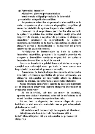 g) Personalul muncitor .
Muncitorii şi restul personalului au
următoarele obligaţii principale în domeniul
prevenirii şt stingerii a incendiilor:
Respectarea măsurilor dc prevenire a incendiilor cc le
revin, respectarea şi executarea dispozţiilor, regulilor şi
masurilor stabilite de apărare împotriva incendiilor;
Cunoaşterea şi respectarea prevederilor din normele
dc apărare împotriva incendiilor specifice unăţii şi locului
respectiv de muncă, a regulilor de prevenire si stingere a
incendiilor preiăzutc în instrucţiunile dc apărare
împotriva incendiilor şi dc lucru, cunoaşterea modului dc
utilizare coreei a dispozitivelor şi mijloacelor dc prirră
intervenţie in caz de incendiu;
Participarea la instructajele pc linie dc apărare
împotriva incendiilor, precum şi la excreţiile practice dc
stingere a incendiilor conform organizării dc apărare
împotriva incendiilor pe locul dc mumă ;
Sesizarea imediată a şefului formaţiei de lucru asupra
aparţici sau existenţei unor pericole, a unor eauze sau
împrejurări de natură să provoace incendii;
Anunţarea, dc îndată, despre începuturile de incendiu
izbucnite, efectuarea operărilor de primă intervenţie, cu
utilizarea mijloacelor dc interverţie aflate în dotarea
locului de muncă, în conformitate cu regulile stabilite;
Să nu blocheze culoarele şi scările de acces cu materiale
ce ar împiedica interveiţia pentru stingerea incendiilor şi
evacuarea bunurilor;
Să nu intervină, sub nici un motiv, la instalaţii,
aparate sau tablouri electrice; orice fel dc defeiţiune va fi
adusă imediat la cunoştinţa şefului ierarhic;
Să nu lase la depozite, loc munca cârpe de şters
îmbibate cu ulei sau aite materiale care se pot aulenprinde
şi declanşa incendii;
Să nu folosească improvizaţii la corpurile de iluminat;
întreţinerea în bună stare de funcţionare atât a
instal^iilor, utilajelor, cât şi a mijloacelor de prevenire şi
stingere a
 