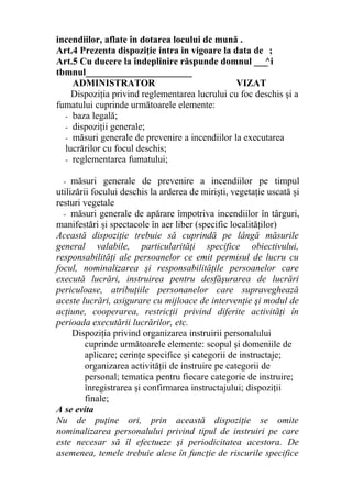 incendiilor, aflate în dotarea locului dc mună .
Art.4 Prezenta dispoziţie intra in vigoare la data de ;
Art.5 Cu ducere la îndeplinire răspunde domnul ___^i
tbmnul_______________________
ADMINISTRATOR VIZAT
Dispoziţia privind reglementarea lucrului cu foc deschis şi a
fumatului cuprinde următoarele elemente:
- baza legală;
- dispoziţii generale;
- măsuri generale de prevenire a incendiilor la executarea
lucrărilor cu focul deschis;
- reglementarea fumatului;
- măsuri generale de prevenire a incendiilor pe timpul
utilizării focului deschis la arderea de mirişti, vegetaţie uscată şi
resturi vegetale
- măsuri generale de apărare împotriva incendiilor în târguri,
manifestări şi spectacole în aer liber (specific localităţilor)
Această dispoziţie trebuie să cuprindă pe lângă măsurile
general valabile, particularităţi specifice obiectivului,
responsabilităţi ale persoanelor ce emit permisul de lucru cu
focul, nominalizarea şi responsabilităţile persoanelor care
execută lucrări, instruirea pentru desfăşurarea de lucrări
periculoase, atribuţiile personanelor care supraveghează
aceste lucrări, asigurare cu mijloace de intervenţie şi modul de
acţiune, cooperarea, restricţii privind diferite activităţi în
perioada executării lucrărilor, etc.
Dispoziţia privind organizarea instruirii personalului
cuprinde următoarele elemente: scopul şi domeniile de
aplicare; cerinţe specifice şi categorii de instructaje;
organizarea activităţii de instruire pe categorii de
personal; tematica pentru fiecare categorie de instruire;
înregistrarea şi confirmarea instructajului; dispoziţii
finale;
A se evita
Nu de puţine ori, prin această dispoziţie se omite
nominalizarea personalului privind tipul de instruiri pe care
este necesar să îl efectueze şi periodicitatea acestora. De
asemenea, temele trebuie alese în funcţie de riscurile specifice
 