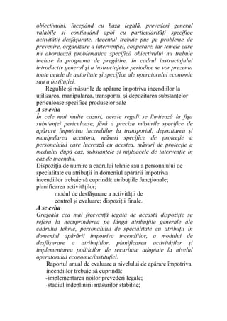obiectivului, începând cu baza legală, prevederi general
valabile şi continuând apoi cu particularităţi specifice
activităţii desfăşurate. Accentul trebuie pus pe probleme de
prevenire, organizare a intervenţiei, cooperare, iar temele care
nu abordează problematica specifică obiectivului nu trebuie
incluse în programa de pregătire. In cadrul instructajului
introductiv general şi a instructajelor periodice se vor prezenta
toate actele de autoritate şi specifice ale operatorului economic
sau a instituţiei.
Regulile şi măsurile de apărare împotriva incendiilor la
utilizarea, manipularea, transportul şi depozitarea substanţelor
periculoase specifice produselor sale
A se evita
În cele mai multe cazuri, aceste reguli se limitează la fişa
substanţei periculoase, fără a preciza măsurile specifice de
apărare împotriva incendiilor la transportul, depozitarea şi
manipularea acestora, măsuri specifice de protecţie a
personalului care lucrează cu acestea, măsuri de protecţie a
mediului după caz, substanţele şi mijloacele de intervenţie în
caz de incendiu.
Dispoziţia de numire a cadrului tehnic sau a personalului de
specialitate cu atribuţii în domeniul apărării împotriva
incendiilor trebuie să cuprindă: atribuţiile funcţionale;
planificarea activităţilor;
modul de desfăşurare a activităţii de
control şi evaluare; dispoziţii finale.
A se evita
Greşeala cea mai frecvenţă legată de această dispoziţie se
referă la necuprinderea pe lângă atribuţiile generale ale
cadrului tehnic, personalului de specialitate cu atribuţii în
domeniul apărării împotriva incendiilor, a modului de
desfăşurare a atribuţiilor, planificarea activităţilor şi
implementarea politicilor de securitate adoptate la nivelul
operatorului economic/instituţiei.
Raportul anual de evaluare a nivelului de apărare împotriva
incendiilor trebuie să cuprindă:
- implementarea noilor prevederi legale;
- stadiul îndeplinirii măsurilor stabilite;
 