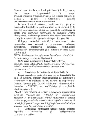 General, respectiv, la nivel local, prin inspecţiile de prevenire
din cadrul inspectoratelor, în scopul
aplicării unitare a prevederilor legale pe întregul teritoriu al
României, potrivit competenţelor. (art.28)
c) Controlul evaluării riscului de incendiu
În toate fazele de cercetare, proiectare, execuţie şi pe
întreaga lor durată de existenţă, construcţiile şi amenajările de
orice tip, echipamentele, utilajele şi instalaţiile tehnologice se
supun unei examinări sistematice si calificate pentru
identificarea, evaluarea şi controlul riscurilor de incendiu, în
condiţiile prevăzute de reglementările specifice. (art.29)
Obligaţia executării activităţilor menţionate revine
persoanelor care concură la proiectarea, realizarea,
exploatarea, întreţinerea, repararea, postutilizarea
construcţiilor, echipamentelor şi a instalaţiilor tehnologice,
potrivit legii.
NOTA: Actele normative referitoare la evaluarea riscului de
incendiu sunt prezentate în Capitolul 6.
d) Avizarea şi autorizarea din punct de vedere al
securităţii la incendiu NOTA : Actele normative referitoare la
avizele - autorizaţiile de securitate la incendiu sunt
prezentate în 1.3.
e) Autorizarea laboratoarelor de încercări la foc
Legea prevede obligaţia laboratoarelor de încercări la foc
de a se autoriza, conform Regulamentului de autorizare a
laboratoarelor de încercări la foc, elaborat de Inspectoratul
General, aprobat prin Ordinul ministrului administraţiei şi
internelor nr.770/2005, cu modificările şi completările
ulterioare. (art. 49).
NOTA : Prin intrarea în vigoare a recentelor reglementări
europene (Regulamentul 765/2008 al Parlamentului
European şi al Consiliului), ordinul ministrului a devenit
caduc, ca şi prevederile acestui articol, legislaţia europeană
având forţă juridică superioară legislaţiei naţionale.Cerinţa
se referă acum la laboratoare acreditate.
f) Certificarea mijloacelor tehnice pentru apărarea
împotriva incendiilor şi echipamentelor
de protecţie specifice
 