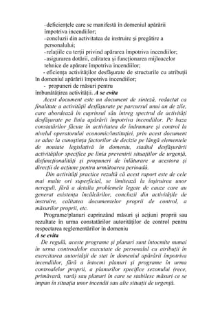 - deficienţele care se manifestă în domeniul apărării
împotriva incendiilor;
- concluzii din activitatea de instruire şi pregătire a
personalului;
- relaţiile cu terţii privind apărarea împotriva incendiilor;
- asigurarea dotării, calitatea şi funcţionarea mijloacelor
tehnice de apărare împotriva incendiilor;
- eficienţa activităţilor desfăşurate de structurile cu atribuţii
în domeniul apărării împotriva incendiilor;
- propuneri de măsuri pentru
îmbunătăţirea activităţii. A se evita
Acest document este un document de sinteză, redactat ca
finalitate a activităţii desfăşurate pe parcursul unui an de zile,
care abordează în cuprinsul său întreg spectrul de activităţi
desfăşurate pe linia apărării împotriva incendiilor. Pe baza
constatărilor făcute în activitatea de îndrumare şi control la
nivelul operatorului economic/instituţiei, prin acest document
se aduc la cunoştinţa factorilor de decizie pe lângă elementele
de noutate legislativă în domeniu, stadiul desfăşurării
activităţilor specifice pe linia prevenirii situaţiilor de urgenţă,
disfuncţionalităţi şi propuneri de înlăturare a acestora şi
direcţii de acţiune pentru următoarea perioadă.
Din activităţi practice rezultă că acest raport este de cele
mai multe ori superficial, se limitează la înşiruirea unor
nereguli, fără a detalia problemele legate de cauze care au
generat existenţa încălcărilor, concluzii din activităţile de
instruire, calitatea documentelor proprii de control, a
măsurilor proprii, etc.
Programe/planuri cuprinzând măsuri şi acţiuni proprii sau
rezultate în urma constatărilor autorităţilor de control pentru
respectarea reglementărilor în domeniu
A se evita
De regulă, aceste programe şi planuri sunt întocmite numai
în urma controalelor executate de personalul cu atribuţii în
exercitarea autorităţii de stat în domeniul apărării împotriva
incendiilor, fără a întocmi planuri şi programe în urma
controalelor proprii, a planurilor specifice sezonului (rece,
primăvară, vară) sau planuri în care se stabilesc măsuri ce se
impun în situaţia unor incendii sau alte situaţii de urgenţă.
 