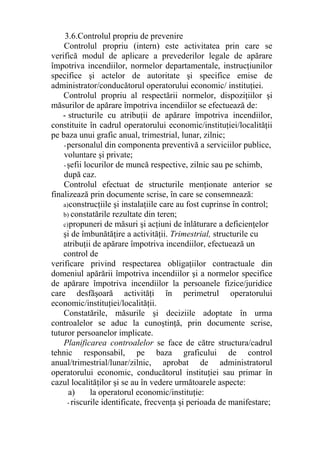 3.6.Controlul propriu de prevenire
Controlul propriu (intern) este activitatea prin care se
verifică modul de aplicare a prevederilor legale de apărare
împotriva incendiilor, normelor departamentale, instrucţiunilor
specifice şi actelor de autoritate şi specifice emise de
administrator/conducătorul operatorului economic/ instituţiei.
Controlul propriu al respectării normelor, dispoziţiilor şi
măsurilor de apărare împotriva incendiilor se efectuează de:
- structurile cu atribuţii de apărare împotriva incendiilor,
constituite în cadrul operatorului economic/instituţiei/localităţii
pe baza unui grafic anual, trimestrial, lunar, zilnic;
-personalul din componenta preventivă a serviciilor publice,
voluntare şi private;
-şefii locurilor de muncă respective, zilnic sau pe schimb,
după caz.
Controlul efectuat de structurile menţionate anterior se
finalizează prin documente scrise, în care se consemnează:
a)construcţiile şi instalaţiile care au fost cuprinse în control;
b) constatările rezultate din teren;
c)propuneri de măsuri şi acţiuni de înlăturare a deficienţelor
şi de îmbunătăţire a activităţii. Trimestrial, structurile cu
atribuţii de apărare împotriva incendiilor, efectuează un
control de
verificare privind respectarea obligaţiilor contractuale din
domeniul apărării împotriva incendiilor şi a normelor specifice
de apărare împotriva incendiilor la persoanele fizice/juridice
care desfăşoară activităţi în perimetrul operatorului
economic/instituţiei/localităţii.
Constatările, măsurile şi deciziile adoptate în urma
controalelor se aduc la cunoştinţă, prin documente scrise,
tuturor persoanelor implicate.
Planificarea controalelor se face de către structura/cadrul
tehnic responsabil, pe baza graficului de control
anual/trimestrial/lunar/zilnic, aprobat de administratorul
operatorului economic, conducătorul instituţiei sau primar în
cazul localităţilor şi se au în vedere următoarele aspecte:
a) la operatorul economic/instituţie:
- riscurile identificate, frecvenţa şi perioada de manifestare;
 