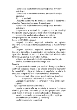 - concluziile rezultate în urma activităţilor de prevenire
anterioare;
- concluziile rezultate din evaluarea periodică a situaţiei
operative.
b) la localităţi:
-riscurile identificate din Planul de analiză şi acoperire a
riscurilor, frecvenţa şi perioada de manifestare;
-concluziile rezultate în urma activităţilor de prevenire
anterioare;
- organizarea în sectorul de competenţă a unor activităţi
tradiţionale, târguri, expoziţii, manifestări cultural-sportive;
- concluziile rezultate din evaluarea periodică a
situaţiei operative din localitate. Conform art.14. din
Legea nr.307/2006 primarul:
- asigură controlul respectării măsurilor de apărare
împotriva incendiilor pe timpul adunărilor sau al manifestărilor
publice,
- asigură controlul respectării măsurilor de apărare
împotriva incendiilor la construcţiile şi instalaţiile tehnologice
aparţinând domeniului public şi privat al unităţii administrativ-
teritoriale, precum şi la instituţiile publice.
-dispune verificarea îndeplinirii măsurilor stabilite prin
avizele, autorizaţiile şi acordurile pe care
le emite
-organizează şi execută, prin serviciul de urgenţă voluntar,
controlul respectării regulilor de apărare împotriva incendiilor
la gospodăriile cetăţeneşti; informează populaţia cu privire la
modul de comportare şi de intervenţie în caz de incendiu.
Nerespectarea de către primar a obligaţiilor ce îi revin se
sancţionează cu amendă (a se vedea 1.1.)
La pregătirea controlului se vor avea în vedere următoarele
aspecte:
a) La operatori economici/instituţii:
-studierea scenariului de securitate la incendiu (evaluarea
riscului), planul de intervenţie, planul de urgenţă internă (după
caz), planul de pregătire în domeniul situaţiilor de urgenţă;
- studierea normelor departamentale specifice, studierea
documentelor de autoritate şi specifice;
- stabilirea scopului controlului.
 