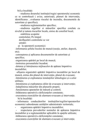 b)La localităţi:
-studierea dosarului instituţiei/regiei operatorului economic
ce se controlează ( avize, autorizaţii, planuri de intervenţie,
identificarea , evaluarea riscului de incendiu, documentele de
autoritate şi specifice);
-studierea reglementarilor specifice;
-studierea regulilor si măsurilor specifice corelate cu
nivelul şi natura riscurilor locale, emise de consiliul local;
-stabilirea scopului
controlului; Pe timpul
desfăşurării controlului se vor
urmări:
a) la operatorii economici:
-informarea şefului locului de muncă (secţie, atelier, depozit,
etc);
-cunoaşterea şi aplicarea documentelor de autoritate şi
specifice;
-organizarea apărării pe locul de muncă;
-instruirea personalului încadrat;
-dotarea şi întreţinerea mijloacelor de apărare împotriva
incendiilor;
-afişarea organizării apărării împotriva incendiilor pe locul de
muncă, extras din planul de intervenţie, planul de evacuare;
-întreţinerea şi exploatarea instalaţiilor tehnologice şi a celor
utilitare;
-întreţinerea şi exploatarea căilor de evacuare şi intervenţie;
-îndeplinirea măsurilor din planurile proprii;
-funcţionarea aparatelor de măsură şi control;
-înlăturarea operativă a deficienţelor constatate;
-executarea exerciţiilor de alarmare-evacuare şi intervenţie.
b) la localităţi:
- informarea conducătorilor instituţiilor/regiilor/operatorilor
economici subordonate unităţilor administrativ teritoriale;
- organizarea apărării împotriva incendiilor;
- respectarea prevederilor normelor de apărarea împotriva
incendiilor şi a reglementărilor aplicabile în spaţiile utilizate;
-înlăturarea operativă a deficienţelor constatate;
-executarea exerciţiilor de alarmare-evacuare şi intervenţie.
 