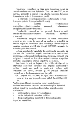 Finalizarea controlului se face prin întocmirea notei de
control conform anexelor 5 şi 6 din OMAI nr.160 /2007, ce va
cuprinde constatări şi măsuri ce se aduc la cunoştinţa factorilor
de conducere pe bază de semnătura, astfel:
- la operatorii economici/instituţii: conducătorului locului
de munca (şefului de secţie/atelier/depozit)
- la localităţi conducătorilor
instituţiilor/regiilor/operatorilor economici subordonate
unităţilor administrativ teritoriale.
Concluziile controalelor se prezintă lunar/trimestrial
administratorului/conducătorului instituţiei, respectiv
primarului.
Principalele nereguli constatate în urma controalelor
proprii se vor regăsi în raportul de analiza a activităţii de
apărare împotriva incendiilor ce se întocmeşte semestrial şi are
structura conform art.152 din OMAI 163/2007, respectiv în
planurile proprii de măsuri.
În baza concluziilor rezultate din controalele autorităţii de
stat sau din controalele proprii, administratorul operatorului
economic, conducătorul instituţiei sau, după caz, primarul este
obligat să ia măsuri imediate de remediere a tuturor neregulilor
constatate în domeniul apărării împotriva incendiilor.
Activitatea de apărare împotriva incendiilor desfăşurată de
operatorul economic, instituţie sau organul administraţiei
publice centrale sau locale se analizează, conform legii,
semestrial sau anual, precum şi cu prilejul finalizării
controalelor şi după producerea unor incendii
*!* Conform HG 537/2007, art.1 pct.3.lit.c - nerespectarea
prevederii se sancţionează cu amendă de la 1000 la 2500
lei
Analiza se desfăşoară pe bază de raport sau informare
întocmit/întocmită de structura care are atribuţii în domeniul
apărării împotriva incendiilor. Raportul de analiză conţine
următoarele:
a) implementarea noilor prevederi legale;
b) stadiul îndeplinirii măsurilor stabilite;
c) deficienţele care se manifestă în domeniul apărării
împotriva incendiilor;
 
