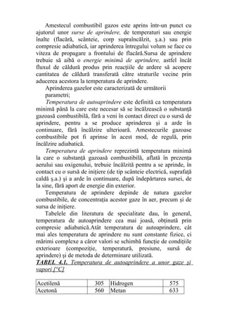 Amestecul combustibil gazos este aprins într-un punct cu
ajutorul unor surse de aprindere, de temperaturi sau energie
înalte (flacără, scânteie, corp supraîncălzit, ş.a.) sau prin
compresie adiabatică, iar aprinderea întregului volum se face cu
viteza de propagare a frontului de flacără.Sursa de aprindere
trebuie să aibă o energie minimă de aprindere, astfel încât
fluxul de căldură produs prin reacţiile de ardere să acopere
cantitatea de căldură transferată către straturile vecine prin
aducerea acestora la temperatura de aprindere.
Aprinderea gazelor este caracterizată de următorii
parametri;
Temperatura de autoaprindere este definită ca temperatura
minimă până la care este necesar să se încălzească o substanţă
gazoasă combustibilă, fără a veni în contact direct cu o sursă de
aprindere, pentru a se produce aprinderea şi a arde în
continuare, fără încălzire ulterioară. Amestecurile gazoase
combustibile pot fi aprinse în acest mod, de regulă, prin
încălzire adiabatică.
Temperatura de aprindere reprezintă temperatura minimă
la care o substanţă gazoasă combustibilă, aflată în prezenţa
aerului sau oxigenului, trebuie încălzită pentru a se aprinde, în
contact cu o sursă de iniţiere (de tip scânteie electrică, suprafaţă
caldă ş.a.) şi a arde în continuare, după îndepărtarea sursei, de
la sine, fără aport de energie din exterior.
Temperatura de aprindere depinde de natura gazelor
combustibile, de concentraţia acestor gaze în aer, precum şi de
sursa de iniţiere.
Tabelele din literatura de specialitate dau, în general,
temperatura de autoaprindere cea mai joasă, obţinută prin
compresie adiabatică.Atât temperatura de autoaprindere, cât
mai ales temperatura de aprindere nu sunt constante fizice, ci
mărimi complexe a căror valori se schimbă funcţie de condiţiile
exterioare (compoziţie, temperatură, presiune, sursă de
aprindere) şi de metoda de determinare utilizată.
TABEL 4.1. Temperatura de autoaprindere a unor gaze şi
vapori [°C]
Acetilenă 305 Hidrogen 575
Acetonă 560 Metan 633
 
