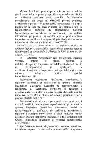 Mijloacele tehnice pentru apărarea împotriva incendiilor
şi echipamentelor de protecţie specifice se introduc pe piaţă şi
se utilizează conform legii. (art.50). În domeniul
nereglementat de Legea nr. 608/2001 privind evaluarea
conformităţii produselor, republicată, introducerea pe piaţă a
produselor se face pe baza evaluării conformităţii faţă de
reglementările elaborate de Inspectoratul General.
Metodologia de certificare a conformităţii în vederea
introducerii pe piaţă a mijloacelor tehnice pentru apărare
împotriva incendiilor a fost aprobată prin Ordinul ministrului
internelor şi reformei administrative nr.607/2008.
<• Utilizarea şi comercializarea de mijloace tehnice de
apărare împotriva incendiilor, necertificate conform legii se
sancţionează cu amendă de la 2500 lei la 5000 lei (art.44. din
Legea 307/2006).
g) Atestarea persoanelor care proiectează, execută,
verifică, întreţin şi repară sisteme şi
instalaţii de apărare împotriva incendiilor, efectuează lucrări
de termoprotecţie şi ignifugare, de
verificare, întreţinere şi reparare a autospecialelor şi a altor
mijloace tehnice destinate apărării
împotriva incendiilor
Proiectarea, executarea, verificarea, întreţinerea şi
repararea sistemelor şi instalaţiilor de apărare împotriva
incendiilor, efectuarea lucrărilor de termoprotecţie şi
ignifugare, de verificare, întreţinere şi reparare a
autospecialelor şi a altor mijloace tehnice destinate apărării
împotriva incendiilor se efectuează de către persoane fizice şi
juridice atestate (art. 51).
Metodologia de atestare a persoanelor care proiectează,
execută, verifică, întreţin şi/sau repară sisteme şi instalaţii de
apărare împotriva incendiilor, efectuează lucrări de
termoprotecţie şi ignifugare, de verificare, întreţinere şi
reparare a autospecialelor şi/sau a altor mijloace tehnice
destinate apărării împotriva incendiilor a fost aprobată prin
Ordinul ministrului internelor şi reformei administrative
nr.252/2007.
*> Efectuarea de lucrări de proiectare, montare, verificare,
întreţinere, reparare a sistemelor şi instalaţiilor de apărare
 
