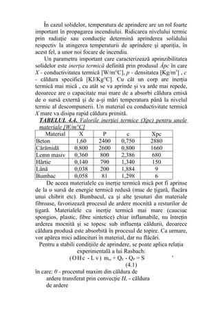 În cazul solidelor, temperatura de aprindere are un rol foarte
important în propagarea incendiului. Ridicarea nivelului termic
prin radiaţie sau conducţie determină aprinderea solidului
respectiv la atingerea temperaturii de aprindere şi apariţia, în
acest fel, a unor noi focare de incendiu.
Un parametru important care caracterizează aprinzibilitatea
solidelor este inerţia termică definită prin produsul Âpc în care
X - conductivitatea termică [W/m°C], p - densitatea [Kg/m3
] , c
- căldura specifică [KJ/Kg°C]. Cu cât un corp are inerţia
termică mai mică , cu atât se va aprinde şi va arde mai repede,
deoarece are o capacitate mai mare de a absorbi căldura emisă
de o sursă externă şi de a-şi mări temperatura până la nivelul
termic al descompunerii. Un material cu conductivitate termică
X mare va disipa rapid căldura primită.
TABELUL 4.4. Valorile inerţiei termice (Xpc) pentru unele
materiale [W/m°C]
Material X P c Xpc
Beton 1,60 2400 0,750 2880
Cărămidă 0,800 2600 0,800 1660
Lemn masiv 0,360 800 2,386 680
Hârtie 0,140 790 1,340 150
Lână 0,038 200 1,884 9
Bumbac 0,058 81 1,298 6
De aceea materialele cu inerţie termică mică pot fi aprinse
de la o sursă de energie termică redusă (muc de ţigară, flacăra
unui chibrit etc). Bumbacul, ca şi alte ţesuturi din materiale
fibroase, favorizează procesul de ardere mocnită a resturilor de
ţigară. Materialele cu inerţie termică mai mare (cauciuc
spongios, plastic, fibre sintetice) chiar inflamabile, nu întreţin
arderea mocnită şi se topesc sub influenţa căldurii, deoarece
căldura produsă este absorbită în procesul de topire. Ca urmare,
vor apărea mici adâncituri în material, dar nu flăcări.
Pentru a stabili condiţiile de aprindere, se poate aplica relaţia
experimentală a lui Rasbach:
(OHc - L v) m„ + QE - QP = S '
(4.1)
în care: 0 - procentul maxim din căldura de
ardere transferat prin convecţie Hc - căldura
de ardere
 