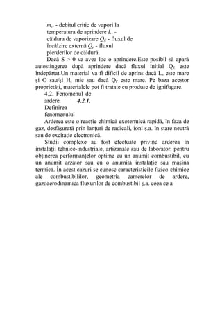 mcr - debitul critic de vapori la
temperatura de aprindere Lv -
căldura de vaporizare QE - fluxul de
încălzire externă Qp - fluxul
pierderilor de căldură.
Dacă S > 0 va avea loc o aprindere.Este posibil să apară
autostingerea după aprindere dacă fluxul iniţial QE este
îndepărtat.Un material va fi dificil de aprins dacă Lv este mare
şi O sau/şi Hc mic sau dacă QP este mare. Pe baza acestor
proprietăţi, materialele pot fi tratate cu produse de ignifugare.
4.2. Fenomenul de
ardere 4.2.1.
Definirea
fenomenului
Arderea este o reacţie chimică exotermică rapidă, în faza de
gaz, desfăşurată prin lanţuri de radicali, ioni ş.a. în stare neutră
sau de excitaţie electronică.
Studii complexe au fost efectuate privind arderea în
instalaţii tehnice-industriale, artizanale sau de laborator, pentru
obţinerea performanţelor optime cu un anumit combustibil, cu
un anumit arzător sau cu o anumită instalaţie sau maşină
termică. În acest cazuri se cunosc caracteristicile fizico-chimice
ale combustibililor, geometria camerelor de ardere,
gazoaerodinamica fluxurilor de combustibil ş.a. ceea ce a
 