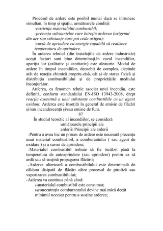 Procesul de ardere este posibil numai dacă se întrunesc
simultan, în timp şi spaţiu, următoarele condiţii:
-existenţa materialului combustibil;
-prezenţa substanţelor care întreţin arderea (oxigenul
din aer sau substanţe care pot ceda oxigen);
-sursă de aprindere cu energie capabilă să realizeze
temperatura de aprindere.
În arderea tehnică (din instalaţiile de ardere industriale)
aceşti factori sunt bine determinaţi.în cazul incendiilor,
apariţia lor (calitativ şi cantitativ) este aleatorie. Modul de
ardere în timpul incendiilor, deosebit de complex, depinde
atât de reacţia chimică propriu-zisă, cât şi de starea fizică şi
distribuţia combustibilului şi de proprietăţile mediului
înconjurător.
Arderea, ca fenomen tehnic asociat unui incendiu, este
definită, conform standardului EN-ISO 13943-2008, drept
reacţia exotermă a unei substanţe combustibile cu un agent
oxidant. Arderea este însoţită în general de emisie de flăcări
şi/sau incandescenţă şi/sau emisie de fum.
87
În studiul teoretic al incendiilor, se consideră
următoarele principii ale
arderii: Principii ale arderii
- Pentru a avea loc un proces de ardere este necesară prezenţa
unui material combustibil, a comburantului ( sau agent de
oxidare ) şi a sursei de aprindere;
- Materialul combustibil trebuie să fie încălzit până la
temperatura de autoaprindere (sau aprindere) pentru ca să
ardă sau să susţină propagarea flăcării;
- Arderea ulterioară a combustibilului este determinată de
căldura disipată de flăcări către procesul de piroliză sau
vaporizarea combustibilului;
-Arderea va continua până când:
a)materialul combustibil este consumat;
b)concentraţia comburantului devine mai mică decât
minimul necesar pentru a susţine arderea;
 