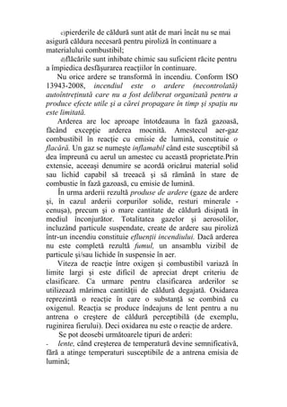 c)pierderile de căldură sunt atât de mari încât nu se mai
asigură căldura necesară pentru piroliză în continuare a
materialului combustibil;
d)flăcările sunt inhibate chimic sau suficient răcite pentru
a împiedica desfăşurarea reacţiilor în continuare.
Nu orice ardere se transformă în incendiu. Conform ISO
13943-2008, incendiul este o ardere (necontrolată)
autoîntreţinută care nu a fost deliberat organizată pentru a
produce efecte utile şi a cărei propagare în timp şi spaţiu nu
este limitată.
Arderea are loc aproape întotdeauna în fază gazoasă,
făcând excepţie arderea mocnită. Amestecul aer-gaz
combustibil în reacţie cu emisie de lumină, constituie o
flacără. Un gaz se numeşte inflamabil când este susceptibil să
dea împreună cu aerul un amestec cu această proprietate.Prin
extensie, aceeaşi denumire se acordă oricărui material solid
sau lichid capabil să treeacă şi să rămână în stare de
combustie în fază gazoasă, cu emisie de lumină.
În urma arderii rezultă produse de ardere (gaze de ardere
şi, în cazul arderii corpurilor solide, resturi minerale -
cenuşa), precum şi o mare cantitate de căldură disipată în
mediul înconjurător. Totalitatea gazelor şi aerosolilor,
incluzând particule suspendate, create de ardere sau piroliză
într-un incendiu constituie efluenţii incendiului. Dacă arderea
nu este completă rezultă fumul, un ansamblu vizibil de
particule şi/sau lichide în suspensie în aer.
Viteza de reacţie între oxigen şi combustibil variază în
limite largi şi este dificil de apreciat drept criteriu de
clasificare. Ca urmare pentru clasificarea arderilor se
utilizează mărimea cantităţii de căldură degajată. Oxidarea
reprezintă o reacţie în care o substanţă se combină cu
oxigenul. Reacţia se produce îndeajuns de lent pentru a nu
antrena o creştere de căldură perceptibilă (de exemplu,
ruginirea fierului). Deci oxidarea nu este o reacţie de ardere.
Se pot deosebi următoarele tipuri de arderi:
- lente, când creşterea de temperatură devine semnificativă,
fără a atinge temperaturi susceptibile de a antrena emisia de
lumină;
 