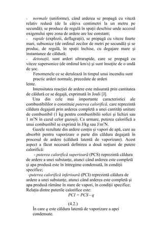 - normale (uniforme), când arderea se propagă cu viteză
relativ redusă (de la câţiva centimetri la un metru pe
secundă); se produce de regulă în spaţii deschise unde accesul
oxigenului spre zona de ardere are loc constant;
- rapide (explozii, deflagraţii), se propagă cu viteze foarte
mari, subsonice (de ordinul zecilor de metri pe secundă) şi se
produc, de regulă, în spaţii închise, cu degajare mare şi
instantanee de căldură;
- detonaţii, sunt arderi ultrarapide, care se propagă cu
viteze supersonice (de ordinul km/s) şi sunt însoţite de o undă
de şoc.
Fenomenele ce se derulează în timpul unui incendiu sunt
practic arderi normale, precedate de arderi
lente.
Intensitatea reacţiei de ardere este măsurată prin cantitatea
de căldură ce se degajă, exprimată în Jouli [J].
Una din cele mai importante caracteristici ale
combustibililor o constituie puterea calorifică, care reprezintă
căldura degajată prin arderea completă a unei cantităţi unitare
de combustibil (1 kg pentru combustibilii solizi şi lichizi sau
1 m3
N în cazul celor gazoşi). Ca urmare, puterea calorifică a
unui combustibil se exprimă în J/kg sau J/m3
N.
Gazele rezultate din ardere conţin şi vapori de apă, care au
absorbit pentru vaporizare o parte din căldura degajată în
procesul de ardere (căldură latentă de vaporizare). Acest
aspect a făcut necesară definirea a două noţiuni de putere
calorifică:
- puterea calorifică superioară (PCS) reprezintă căldura
de ardere a unei substanţe, atunci când arderea este completă
şi apa produsă este în întregime condensată, în condiţii
specifice;
-puterea calorifică inferioară (PCI) reprezintă căldura de
ardere a unei substanţe, atunci când arderea este completă şi
apa produsă rămâne în stare de vapori, în condiţii specifice;
Relaţia dintre puterile calorifice este:
PCI = PCS - q
(4.2.)
În care q este căldura latentă de vaporizare a apei
condensate.
 
