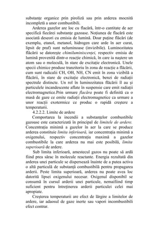 substanţe organice prin piroliză sau prin arderea mocnită
incompletă a unor combustibili.
Arderea gazelor are loc cu flacără, într-o cantitate de aer
specifică fiecărei substanţe gazoase. Noţiunea de flacără este
asociată deseori cu emisia de lumină. Doar puţine flăcări (de
exemplu, etanol, metanol, hidrogen care arde în aer curat,
lipsit de praf) sunt neluminoase (invizibile). Luminozitatea
flăcării se datoreşte chimiluminiscenţei, respectiv emisia de
lumină provenită dintr-o reacţie chimică, în care ia naştere un
atom sau o moleculă, în stare de excitaţie electronică. Unele
specii chimice produse tranzitoriu în zona de reacţie a flăcării,
cum sunt radicalii CH, OH, NH, CN emit în zona vizibilă a
flăcării, în stare de excitaţie electronică, benzi de radiaţii
spectrale distincte. Un rol în luminozitatea flăcării îl au şi
particulele incandescente aflate în suspensie care emit radiaţii
electromagnetice.Prin urmare flacăra poate fi definită ca o
masă de gaze ce emite radiaţii electromagnetice ca urmare a
unor reacţii exotermice ce produc o rapidă creştere a
temperaturii.
4.2.2.2. Limite de ardere
Comportarea la incendii a substanţelor combustibile
gazoase este caracterizată în principal de limitele de ardere.
Concentraţia minimă a gazelor în aer la care se produce
arderea constituie limita inferioară, iar concentraţia minimă a
oxigenului, respectiv concentraţia maximă a gazelor
combustibile la care arderea nu mai este posibilă, limita
superioară de ardere.
Sub limita inferioară, amestecul gazos nu poate să ardă
fiind prea sărac în molecule reactante. Energia rezultată din
arderea unei particule se dispersează înainte de a putea activa
o altă particulă de substanţă combustibilă pentru propagarea
arderii. Peste limita superioară, arderea nu poate avea loc
datorită lipsei oxigenului necesar. Oxigenul disponibil se
consumă în cursul arderii unei particule, nemaifiind timp
suficient pentru întreţinerea arderii particulei celei mai
apropiate.
Creşterea temperaturii are efect de lărgire a limitelor de
ardere, iar adaosul de gaze inerte sau vapori incombustibili
efect contrar.
 