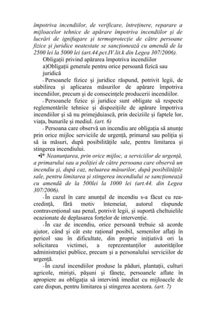 împotriva incendiilor, de verificare, întreţinere, reparare a
mijloacelor tehnice de apărare împotriva incendiilor şi de
lucrări de ignifugare şi termoprotecţie de către persoane
fizice şi juridice neatestate se sancţionează cu amendă de la
2500 lei la 5000 lei (art.44.pct.IV.lit.k din Legea 307/2006).
Obligaţii privind apărarea împotriva incendiilor
a)Obligaţii generale pentru orice persoană fizică sau
juridică
- Persoanele fizice şi juridice răspund, potrivit legii, de
stabilirea şi aplicarea măsurilor de apărare împotriva
incendiilor, precum şi de consecinţele producerii incendiilor.
- Persoanele fizice şi juridice sunt obligate să respecte
reglementările tehnice şi dispoziţiile de apărare împotriva
incendiilor şi să nu primejduiască, prin deciziile şi faptele lor,
viaţa, bunurile şi mediul. (art. 6)
- Persoana care observă un incendiu are obligaţia să anunţe
prin orice mijloc serviciile de urgenţă, primarul sau poliţia şi
să ia măsuri, după posibilităţile sale, pentru limitarea şi
stingerea incendiului.
•î* Neanunţarea, prin orice mijloc, a serviciilor de urgenţă,
a primarului sau a poliţiei de către persoana care observă un
incendiu şi, după caz, neluarea măsurilor, după posibilităţile
sale, pentru limitarea şi stingerea incendiului se sancţionează
cu amendă de la 500lei la 1000 lei (art.44. din Legea
307/2006).
- În cazul în care anunţul de incendiu s-a făcut cu rea-
credinţă, fără motiv întemeiat, autorul răspunde
contravenţional sau penal, potrivit legii, şi suportă cheltuielile
ocazionate de deplasarea forţelor de intervenţie.
- În caz de incendiu, orice persoană trebuie să acorde
ajutor, când şi cât este raţional posibil, semenilor aflaţi în
pericol sau în dificultate, din proprie iniţiativă ori la
solicitarea victimei, a reprezentanţilor autorităţilor
administraţiei publice, precum şi a personalului serviciilor de
urgenţă.
- În cazul incendiilor produse la păduri, plantaţii, culturi
agricole, mirişti, păşuni şi fâneţe, persoanele aflate în
apropiere au obligaţia să intervină imediat cu mijloacele de
care dispun, pentru limitarea şi stingerea acestora. (art. 7)
 