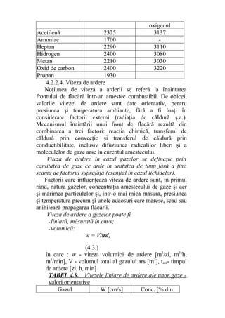 oxigenul
Acetilenă 2325 3137
Amoniac 1700 -
Heptan 2290 3110
Hidrogen 2400 3080
Metan 2210 3030
Oxid de carbon 2400 3220
Propan 1930
4.2.2.4. Viteza de ardere
Noţiunea de viteză a arderii se referă la înaintarea
frontului de flacără într-un amestec combustibil. De obicei,
valorile vitezei de ardere sunt date orientativ, pentru
presiunea şi temperatura ambiante, fără a fi luaţi în
considerare factorii externi (radiaţia de căldură ş.a.).
Mecanismul înaintării unui front de flacără rezultă din
combinarea a trei factori: reacţia chimică, transferul de
căldură prin convecţie şi transferul de căldură prin
conductibilitate, inclusiv difuziunea radicalilor liberi şi a
moleculelor de gaze arse în curentul amestecului.
Viteza de ardere în cazul gazelor se defineşte prin
cantitatea de gaze ce arde în unitatea de timp fără a ţine
seama de factorul suprafaţă (esenţial în cazul lichidelor).
Factorii care influenţează viteza de ardere sunt, în primul
rând, natura gazelor, concentraţia amestecului de gaze şi aer
şi mărimea particulelor şi, într-o mai mică măsură, presiunea
şi temperatura precum şi unele adaosuri care măresc, scad sau
anihilează propagarea flăcării.
Viteza de ardere a gazelor poate fi
- liniară, măsurată în cm/s;
- volumică:
w = V/trd,
(4.3.)
în care : w - viteza volumică de ardere [m3
/zi, m3
/h,
m3
/min], V - volumul total al gazului ars [m3
], tard- timpul
de ardere [zi, h, min]
TABEL 4.9. Vitezele liniare de ardere ale unor gaze -
valori orientative
Gazul W [cm/s] Conc. [% din
 