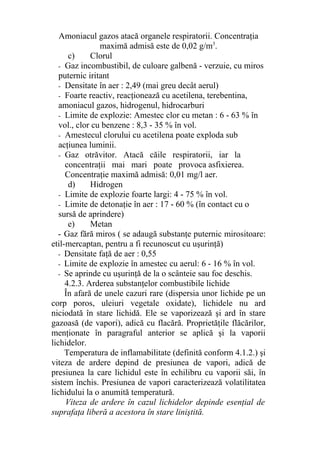 Amoniacul gazos atacă organele respiratorii. Concentraţia
maximă admisă este de 0,02 g/m3
.
c) Clorul
- Gaz incombustibil, de culoare galbenă - verzuie, cu miros
puternic iritant
- Densitate în aer : 2,49 (mai greu decât aerul)
- Foarte reactiv, reacţionează cu acetilena, terebentina,
amoniacul gazos, hidrogenul, hidrocarburi
- Limite de explozie: Amestec clor cu metan : 6 - 63 % în
vol., clor cu benzene : 8,3 - 35 % în vol.
- Amestecul clorului cu acetilena poate exploda sub
acţiunea luminii.
- Gaz otrăvitor. Atacă căile respiratorii, iar la
concentraţii mai mari poate provoca asfixierea.
Concentraţie maximă admisă: 0,01 mg/l aer.
d) Hidrogen
- Limite de explozie foarte largi: 4 - 75 % în vol.
- Limite de detonaţie în aer : 17 - 60 % (în contact cu o
sursă de aprindere)
e) Metan
- Gaz fără miros ( se adaugă substanţe puternic mirositoare:
etil-mercaptan, pentru a fi recunoscut cu uşurinţă)
- Densitate faţă de aer : 0,55
- Limite de explozie în amestec cu aerul: 6 - 16 % în vol.
- Se aprinde cu uşurinţă de la o scânteie sau foc deschis.
4.2.3. Arderea substanţelor combustibile lichide
În afară de unele cazuri rare (dispersia unor lichide pe un
corp poros, uleiuri vegetale oxidate), lichidele nu ard
niciodată în stare lichidă. Ele se vaporizează şi ard în stare
gazoasă (de vapori), adică cu flacără. Proprietăţile flăcărilor,
menţionate în paragraful anterior se aplică şi la vaporii
lichidelor.
Temperatura de inflamabilitate (definită conform 4.1.2.) şi
viteza de ardere depind de presiunea de vapori, adică de
presiunea la care lichidul este în echilibru cu vaporii săi, în
sistem închis. Presiunea de vapori caracterizează volatilitatea
lichidului la o anumită temperatură.
Viteza de ardere în cazul lichidelor depinde esenţial de
suprafaţa liberă a acestora în stare liniştită.
 